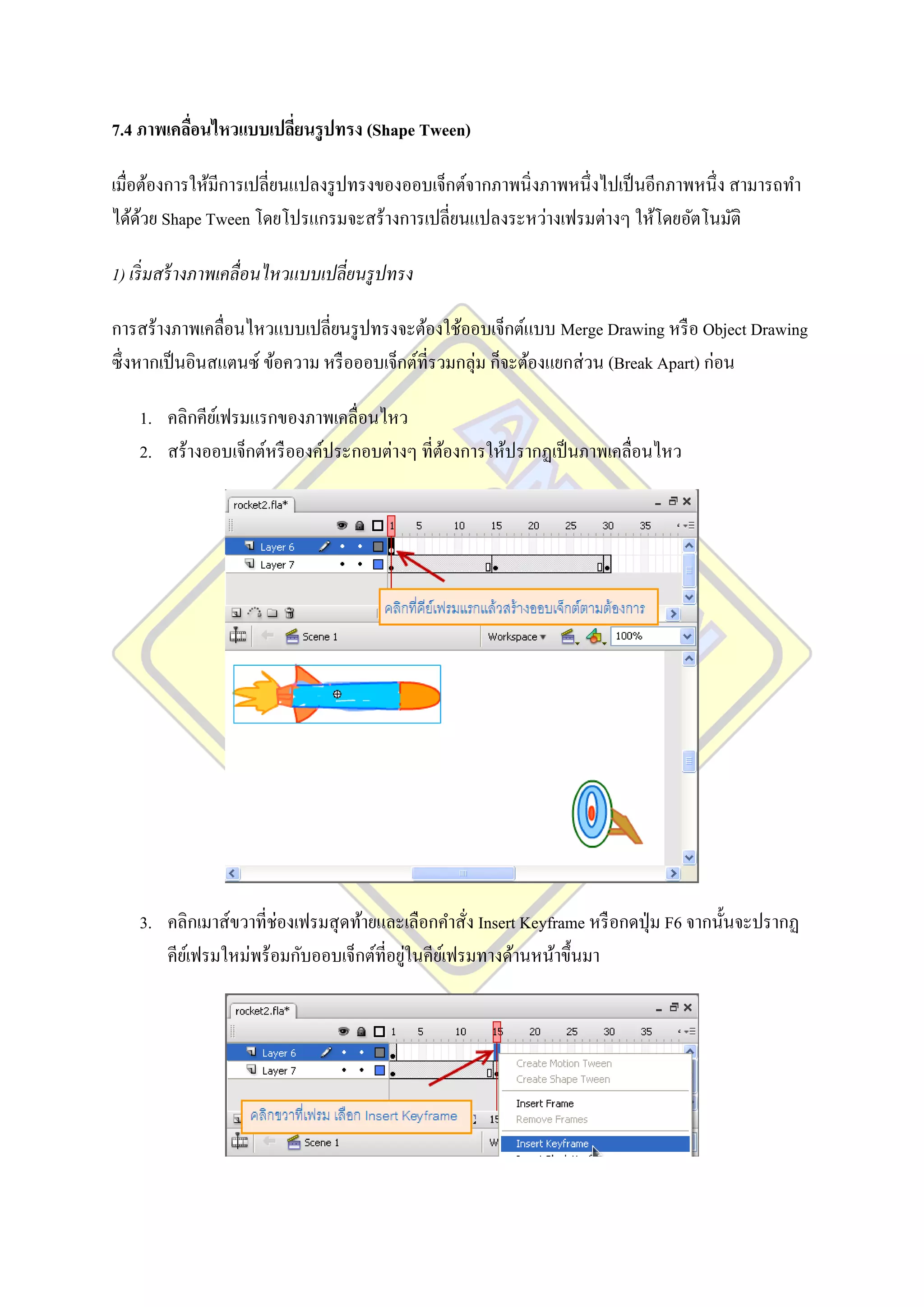 7.4 ภาพเคลือนไหวแบบเปลี่ยนรู ปทรง (Shape Tween)
           ่

เมื่อต้องการให้มีการเปลี่ยนแปลงรู ปทรงของออบเจ็กต์จากภาพนิ่งภาพหนึ่งไปเป็ นอีกภาพหนึ่ง สามารถทา
ได้ดวย Shape Tween โดยโปรแกรมจะสร้างการเปลี่ยนแปลงระหว่างเฟรมต่างๆ ให้โดยอัตโนมัติ
     ้

1) เริ่ มสร้ างภาพเคลื่อนไหวแบบเปลี่ยนรู ปทรง

การสร้างภาพเคลื่อนไหวแบบเปลี่ยนรู ปทรงจะต้องใช้ออบเจ็กต์แบบ Merge Drawing หรื อ Object Drawing
ซึ่ งหากเป็ นอินสแตนซ์ ข้อความ หรื อออบเจ็กต์ที่รวมกลุ่ม ก็จะต้องแยกส่ วน (Break Apart) ก่อน

    1. คลิกคียเ์ ฟรมแรกของภาพเคลื่อนไหว
    2. สร้างออบเจ็กต์หรื อองค์ประกอบต่างๆ ที่ตองการให้ปรากฏเป็ นภาพเคลื่อนไหว
                                              ้




    3. คลิกเมาส์ขวาที่ช่องเฟรมสุ ดท้ายและเลือกคาสั่ง Insert Keyframe หรื อกดปุ่ ม F6 จากนั้นจะปรากฏ
                                           ่
       คียเ์ ฟรมใหม่พร้อมกับออบเจ็กต์ที่อยูในคียเ์ ฟรมทางด้านหน้าขึ้นมา
 