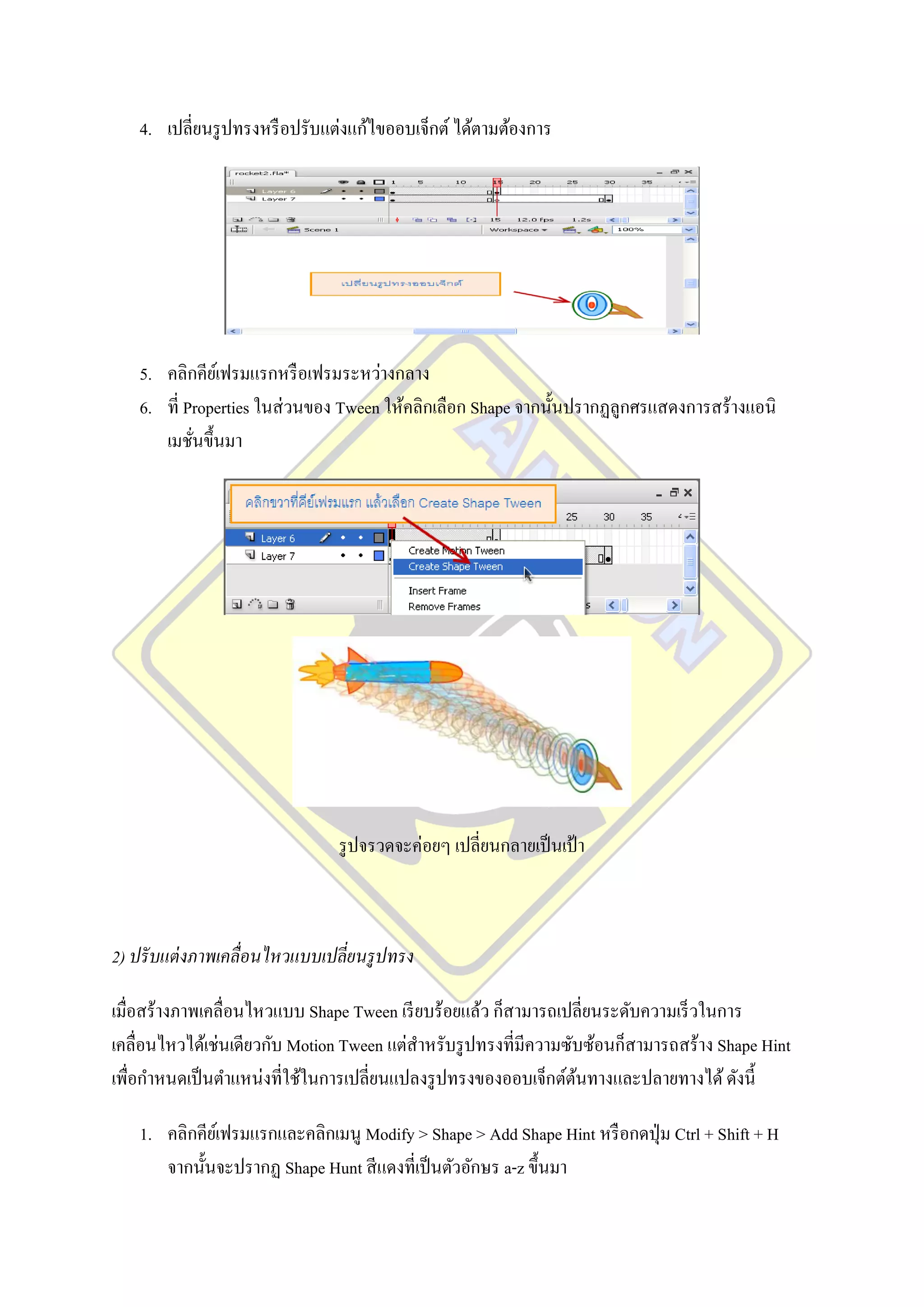 4. เปลี่ยนรู ปทรงหรื อปรับแต่งแก้ไขออบเจ็กต์ ได้ตามต้องการ




   5. คลิกคียเ์ ฟรมแรกหรื อเฟรมระหว่างกลาง
   6. ที่ Properties ในส่ วนของ Tween ให้คลิกเลือก Shape จากนั้นปรากฏลูกศรแสดงการสร้างแอนิ
      เมชันขึ้นมา
           ่




                                รู ปจรวดจะค่อยๆ เปลี่ยนกลายเป็ นเป้ า



2) ปรั บแต่ งภาพเคลื่อนไหวแบบเปลี่ยนรู ปทรง

เมื่อสร้างภาพเคลื่อนไหวแบบ Shape Tween เรี ยบร้อยแล้ว ก็สามารถเปลี่ยนระดับความเร็ วในการ
เคลื่อนไหวได้เช่นเดียวกับ Motion Tween แต่สาหรับรู ปทรงที่มีความซับซ้อนก็สามารถสร้าง Shape Hint
เพื่อกาหนดเป็ นตาแหน่งที่ใช้ในการเปลี่ยนแปลงรู ปทรงของออบเจ็กต์ตนทางและปลายทางได้ ดังนี้
                                                                  ้

   1. คลิกคียเ์ ฟรมแรกและคลิกเมนู Modify > Shape > Add Shape Hint หรื อกดปุ่ ม Ctrl + Shift + H
      จากนั้นจะปรากฏ Shape Hunt สี แดงที่เป็ นตัวอักษร a-z ขึ้นมา
 