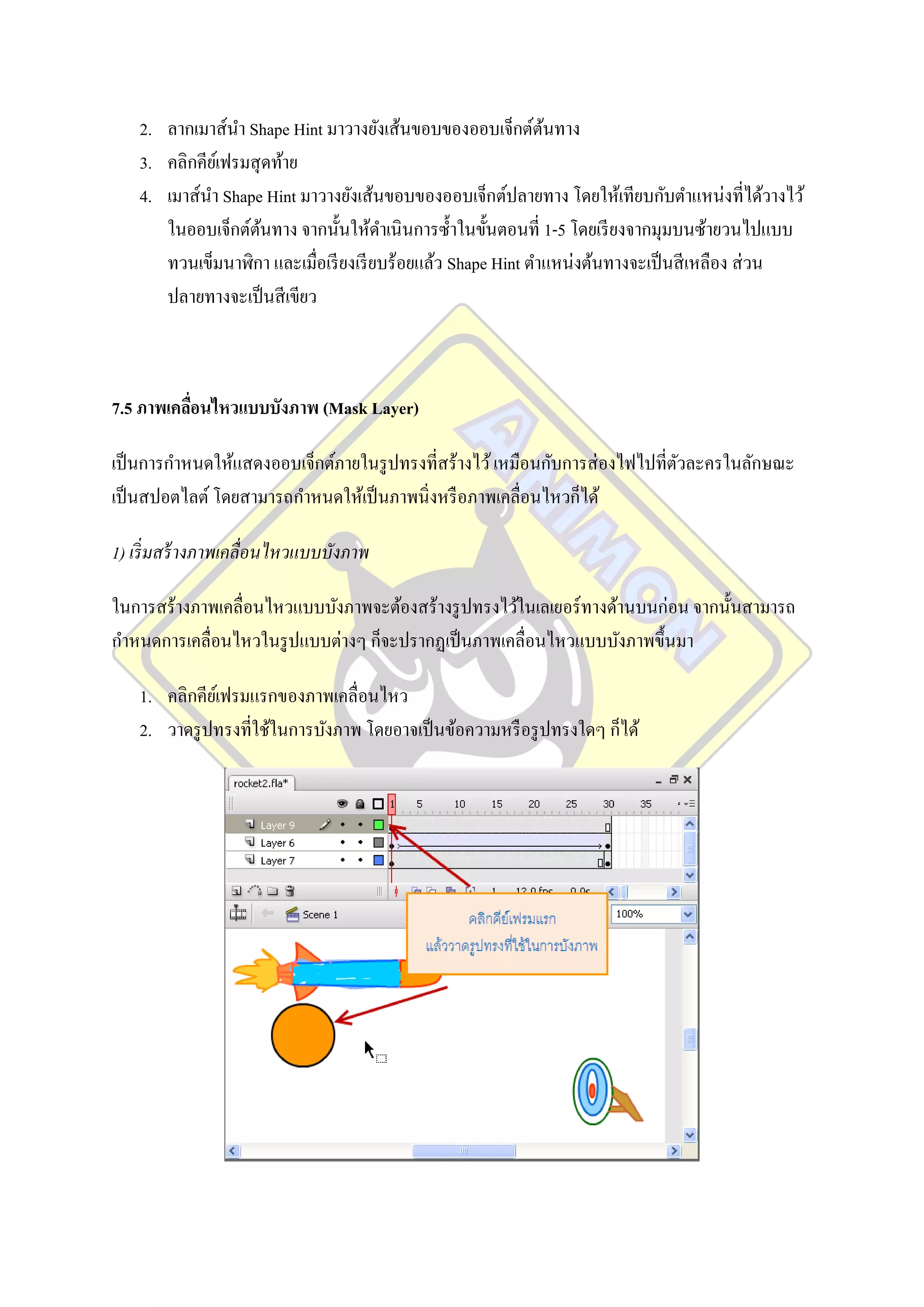 2. ลากเมาส์นา Shape Hint มาวางยังเส้นขอบของออบเจ็กต์ตนทาง  ้
    3. คลิกคียเ์ ฟรมสุ ดท้าย
    4. เมาส์นา Shape Hint มาวางยังเส้นขอบของออบเจ็กต์ปลายทาง โดยให้เทียบกับตาแหน่งที่ได้วางไว้
       ในออบเจ็กต์ตนทาง จากนั้นให้ดาเนิ นการซ้ าในขั้นตอนที่ 1-5 โดยเรี ยงจากมุมบนซ้ายวนไปแบบ
                       ้
       ทวนเข็มนาฬิกา และเมื่อเรี ยงเรี ยบร้อยแล้ว Shape Hint ตาแหน่งต้นทางจะเป็ นสี เหลือง ส่ วน
       ปลายทางจะเป็ นสี เขียว



7.5 ภาพเคลือนไหวแบบบังภาพ (Mask Layer)
           ่

เป็ นการกาหนดให้แสดงออบเจ็กต์ภายในรู ปทรงที่สร้างไว้ เหมือนกับการส่ องไฟไปที่ตวละครในลักษณะ
                                                                              ั
เป็ นสปอตไลต์ โดยสามารถกาหนดให้เป็ นภาพนิ่งหรื อภาพเคลื่อนไหวก็ได้

1) เริ่ มสร้ างภาพเคลื่อนไหวแบบบังภาพ

ในการสร้างภาพเคลื่อนไหวแบบบังภาพจะต้องสร้างรู ปทรงไว้ในเลเยอร์ ทางด้านบนก่อน จากนั้นสามารถ
กาหนดการเคลื่อนไหวในรู ปแบบต่างๆ ก็จะปรากฏเป็ นภาพเคลื่อนไหวแบบบังภาพขึ้นมา

    1. คลิกคียเ์ ฟรมแรกของภาพเคลื่อนไหว
    2. วาดรู ปทรงที่ใช้ในการบังภาพ โดยอาจเป็ นข้อความหรื อรู ปทรงใดๆ ก็ได้
 