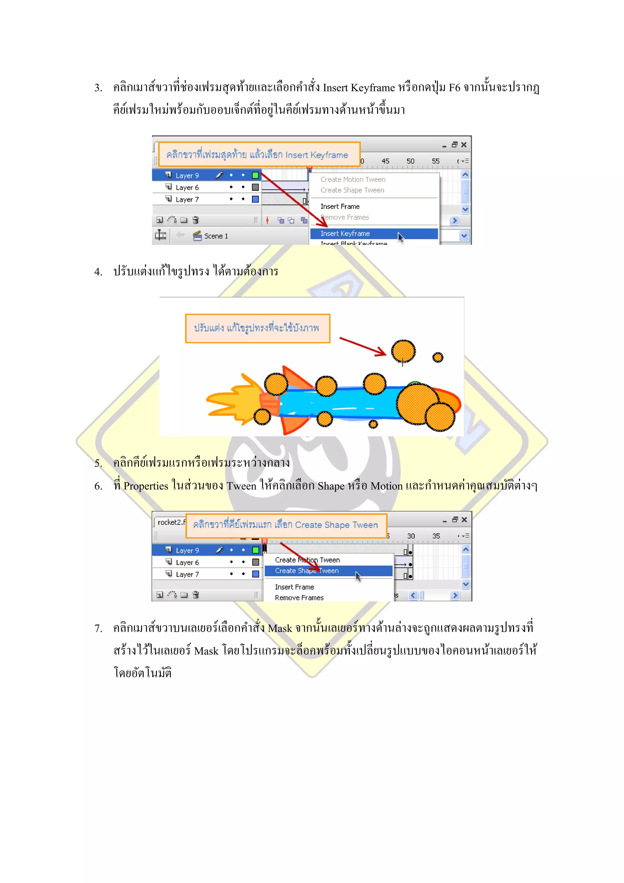 3. คลิกเมาส์ขวาที่ช่องเฟรมสุ ดท้ายและเลือกคาสั่ง Insert Keyframe หรื อกดปุ่ ม F6 จากนั้นจะปรากฏ
                                       ่
   คียเ์ ฟรมใหม่พร้อมกับออบเจ็กต์ที่อยูในคียเ์ ฟรมทางด้านหน้าขึ้นมา




4. ปรับแต่งแก้ไขรู ปทรง ได้ตามต้องการ




5. คลิกคียเ์ ฟรมแรกหรื อเฟรมระหว่างกลาง
6. ที่ Properties ในส่ วนของ Tween ให้คลิกเลือก Shape หรื อ Motion และกาหนดค่าคุณสมบัติต่างๆ




7. คลิกเมาส์ขวาบนเลเยอร์ เลือกคาสั่ง Mask จากนั้นเลเยอร์ ทางด้านล่างจะถูกแสดงผลตามรู ปทรงที่
   สร้างไว้ในเลเยอร์ Mask โดยโปรแกรมจะล็อคพร้อมทั้งเปลี่ยนรู ปแบบของไอคอนหน้าเลเยอร์ ให้
   โดยอัตโนมัติ
 