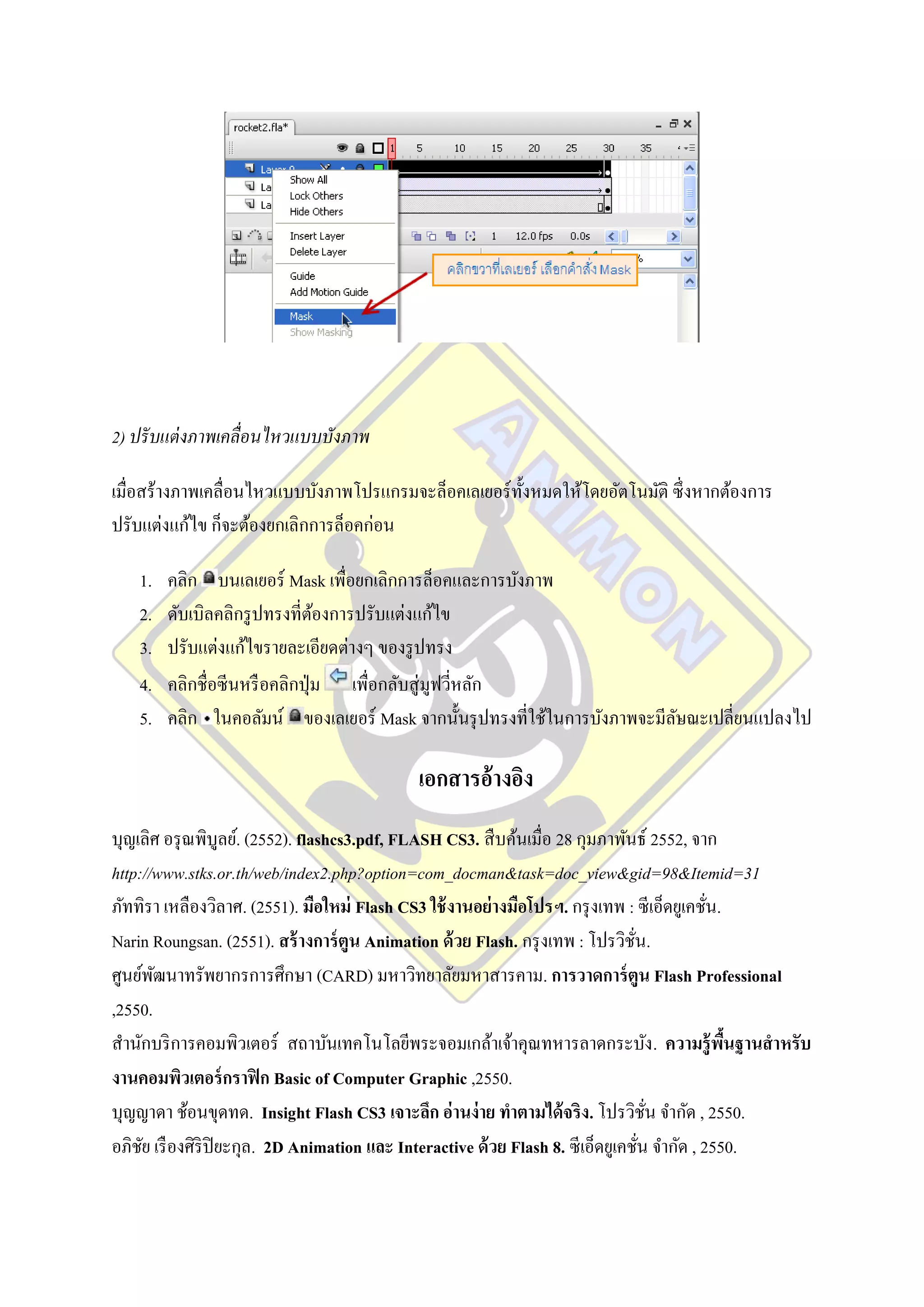 2) ปรั บแต่ งภาพเคลื่อนไหวแบบบังภาพ

เมื่อสร้างภาพเคลื่อนไหวแบบบังภาพโปรแกรมจะล็อคเลเยอร์ ท้ งหมดให้โดยอัตโนมัติ ซึ่ งหากต้องการ
                                                        ั
ปรับแต่งแก้ไข ก็จะต้องยกเลิกการล็อคก่อน

   1.   คลิก บนเลเยอร์ Mask เพื่อยกเลิกการล็อคและการบังภาพ
   2.   ดับเบิลคลิกรู ปทรงที่ตองการปรับแต่งแก้ไข
                                ้
   3.   ปรับแต่งแก้ไขรายละเอียดต่างๆ ของรู ปทรง
   4.   คลิกชื่อซีนหรื อคลิกปุ่ ม เพื่อกลับสู่ มูฟวีหลัก
                                                    ่
   5.   คลิก ในคอลัมน์ ของเลเยอร์ Mask จากนั้นรุ ปทรงที่ใช้ในการบังภาพจะมีลษณะเปลี่ยนแปลงไป
                                                                           ั

                                          เอกสารอ้างอิง
บุญเลิศ อรุ ณพิบูลย์. (2552). flashcs3.pdf, FLASH CS3. สื บค้นเมื่อ 28 กุมภาพันธ์ 2552, จาก
http://www.stks.or.th/web/index2.php?option=com_docman&task=doc_view&gid=98&Itemid=31
ภัททิรา เหลืองวิลาศ. (2551). มือใหม่ Flash CS3 ใช้ งานอย่างมือโปรฯ. กรุ งเทพ : ซี เอ็ดยูเคชัน.
                                                                                             ่
Narin Roungsan. (2551). สร้ างการ์ ตูน Animation ด้ วย Flash. กรุ งเทพ : โปรวิชน.ั่
ศูนย์พฒนาทรัพยากรการศึกษา (CARD) มหาวิทยาลัยมหาสารคาม. การวาดการ์ ตูน Flash Professional
       ั
,2550.
สานักบริ การคอมพิวเตอร์ สถาบันเทคโนโลยีพระจอมเกล้าเจ้าคุณทหารลาดกระบัง . ความรู้ พนฐานสาหรับ   ื้
งานคอมพิวเตอร์ กราฟิ ก Basic of Computer Graphic ,2550.
บุญญาดา ช้อนขุดทด. Insight Flash CS3 เจาะลึก อ่านง่ าย ทาตามได้ จริง. โปรวิชน จากัด , 2550.
                                                                                      ั่
อภิชย เรื องศิริปิยะกุล. 2D Animation และ Interactive ด้ วย Flash 8. ซี เอ็ดยูเคชัน จากัด , 2550.
     ั                                                                              ่
 