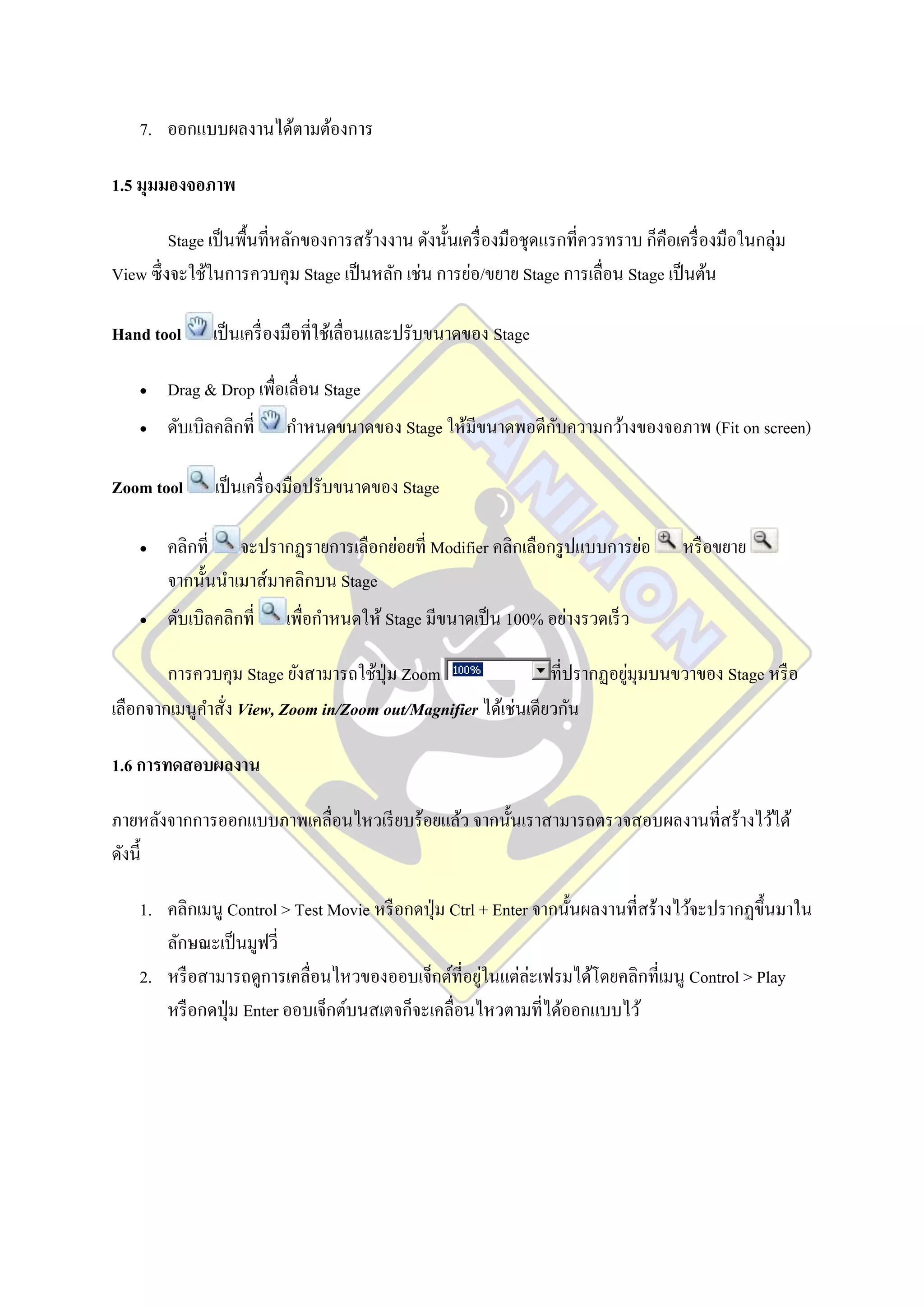 7. ออกแบบผลงานได้ตามต้องการ

1.5 มุมมองจอภาพ

         Stage เป็ นพื้นที่หลักของการสร้างงาน ดังนั้นเครื่ องมือชุดแรกที่ควรทราบ ก็คือเครื่ องมือในกลุ่ม
View ซึ่งจะใช้ในการควบคุม Stage เป็ นหลัก เช่น การย่อ/ขยาย Stage การเลื่อน Stage เป็ นต้น

Hand tool      เป็ นเครื่ องมือที่ใช้เลื่อนและปรับขนาดของ Stage

       Drag & Drop เพื่อเลื่อน Stage
       ดับเบิลคลิกที่                                     ั
                          กาหนดขนาดของ Stage ให้มีขนาดพอดีกบความกว้างของจอภาพ (Fit on screen)

Zoom tool      เป็ นเครื่ องมือปรับขนาดของ Stage

       คลิกที่ จะปรากฏรายการเลือกย่อยที่ Modifier คลิกเลือกรู ปแบบการย่อ               หรื อขยาย
        จากนั้นนาเมาส์มาคลิกบน Stage
       ดับเบิลคลิกที่    เพื่อกาหนดให้ Stage มีขนาดเป็ น 100% อย่างรวดเร็ ว

        การควบคุม Stage ยังสามารถใช้ปุ่ม Zoom                             ่
                                                               ที่ปรากฏอยูมุมบนขวาของ Stage หรื อ
เลือกจากเมนูคาสั่ง View, Zoom in/Zoom out/Magnifier ได้เช่นเดียวกัน

1.6 การทดสอบผลงาน

ภายหลังจากการออกแบบภาพเคลื่อนไหวเรี ยบร้อยแล้ว จากนั้นเราสามารถตรวจสอบผลงานที่สร้างไว้ได้
ดังนี้

    1. คลิกเมนู Control > Test Movie หรื อกดปุ่ ม Ctrl + Enter จากนั้นผลงานที่สร้างไว้จะปรากฏขึ้นมาใน
       ลักษณะเป็ นมูฟวี่
    2. หรื อสามารถดูการเคลื่อนไหวของออบเจ็กต์ที่อยูในแต่ล่ะเฟรมได้โดยคลิกที่เมนู Control > Play
                                                       ่
       หรื อกดปุ่ ม Enter ออบเจ็กต์บนสเตจก็จะเคลื่อนไหวตามที่ได้ออกแบบไว้
 
