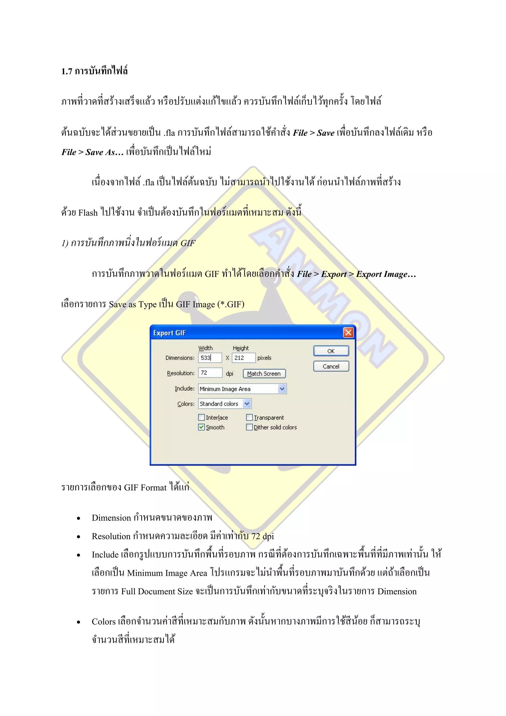 1.7 การบันทึกไฟล์

ภาพที่วาดที่สร้างเสร็ จแล้ว หรื อปรับแต่งแก้ไขแล้ว ควรบันทึกไฟล์เก็บไว้ทุกครั้ง โดยไฟล์

ต้นฉบับจะได้ส่วนขยายเป็ น .fla การบันทึกไฟล์สามารถใช้คาสัง File > Save เพื่อบันทึกลงไฟล์เดิม หรื อ
                                                         ่
File > Save As… เพื่อบันทึกเป็ นไฟล์ใหม่

        เนื่องจากไฟล์ .fla เป็ นไฟล์ตนฉบับ ไม่สามารถนาไปใช้งานได้ ก่อนนาไฟล์ภาพที่สร้าง
                                     ้

ด้วย Flash ไปใช้งาน จาเป็ นต้องบันทึกในฟอร์ แมตที่เหมาะสม ดังนี้

1) การบันทึกภาพนิ่งในฟอร์ แมต GIF

        การบันทึกภาพวาดในฟอร์ แมต GIF ทาได้โดยเลือกคาสั่ง File > Export > Export Image…

เลือกรายการ Save as Type เป็ น GIF Image (*.GIF)




รายการเลือกของ GIF Format ได้แก่

       Dimension กาหนดขนาดของภาพ
       Resolution กาหนดความละเอียด มีค่าเท่ากับ 72 dpi
       Include เลือกรู ปแบบการบันทึกพื้นที่รอบภาพ กรณี ที่ตองการบันทึกเฉพาะพื้นที่ที่มีภาพเท่านั้น ให้
                                                            ้
        เลือกเป็ น Minimum Image Area โปรแกรมจะไม่นาพื้นที่รอบภาพมาบันทึกด้วย แต่ถาเลือกเป็ น
                                                                                         ้
        รายการ Full Document Size จะเป็ นการบันทึกเท่ากับขนาดที่ระบุจริ งในรายการ Dimension

       Colors เลือกจานวนค่าสี ที่เหมาะสมกับภาพ ดังนั้นหากบางภาพมีการใช้สีนอย ก็สามารถระบุ
                                                                           ้
        จานวนสี ที่เหมาะสมได้
 