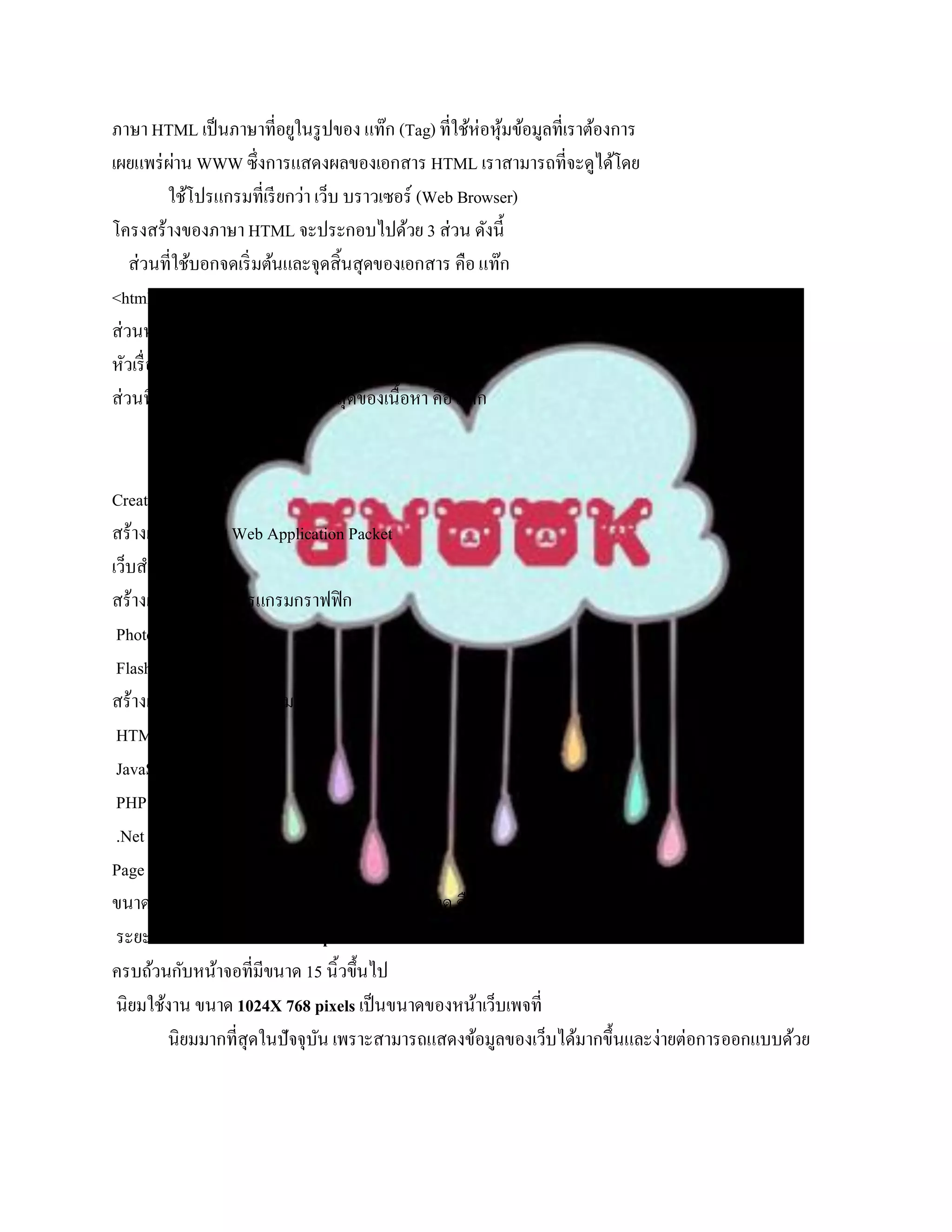 ภาษา HTML เป็ นภาษาที่อยูในรู ปของ แท๊ก (Tag) ที่ใช้ห่อหุมข้อมูลที่เราต้องการ
                                                           ้
เผยแพร่ ผาน WWW ซึ่งการแสดงผลของเอกสาร HTML เราสามารถที่จะดูได้โดย
            ่
           ใช้โปรแกรมที่เรี ยกว่า เว็บ บราวเซอร์ (Web Browser)
โครงสร้างของภาษา HTML จะประกอบไปด้วย 3 ส่วน ดังนี้
   ส่วนที่ใช้บอกจดเริ่ มต้นและจุดสิ้นสุดของเอกสาร คือ แท๊ก
<html></html>
ส่วนหัวของเอกสาร HTML คือ แท๊ก <head></head> ซึ่งเราจะแสดง
หัวเรื่ องของ เอกสาร HTML ไว้ในส่วนนี้
ส่วนที่ใช้บอกจดเริ่ มต้นและจุดสิ้นสุดของเนื้อหา คือ แท๊ก
           <body></body>

Create Website
สร้างเว็บไซด์ดวย Web Application Packet
                ้
เว็บสาเร็ จรู ป
สร้างเว็บไซด์ดวยโปรแกรมกราฟฟิ ก
                  ้
 Photoshop
 Flash
สร้างเว็บไซด์ดวยโปรแกรมมิง
                    ้
 HTML
 JavaScript
 PHP
 .Net
Page Size
ขนาดหน้าของเว็บเพจที่นิยมใช้ในปัจจุบนมี 2 ขนาด คือ
                                      ั
 ระยะปลอดภัย ขนาด 800X600 pixels จะสามารถแสดงหน้าเว็บได้
ครบถ้วนกับหน้าจอที่มีขนาด 15 นิ้วขึ้นไป
 นิยมใช้งาน ขนาด 1024X 768 pixels เป็ นขนาดของหน้าเว็บเพจที่
          นิยมมากที่สุดในปัจจุบน เพราะสามารถแสดงข้อมูลของเว็บได้มากขึ้นและง่ายต่อการออกแบบด้วย
                               ั
 