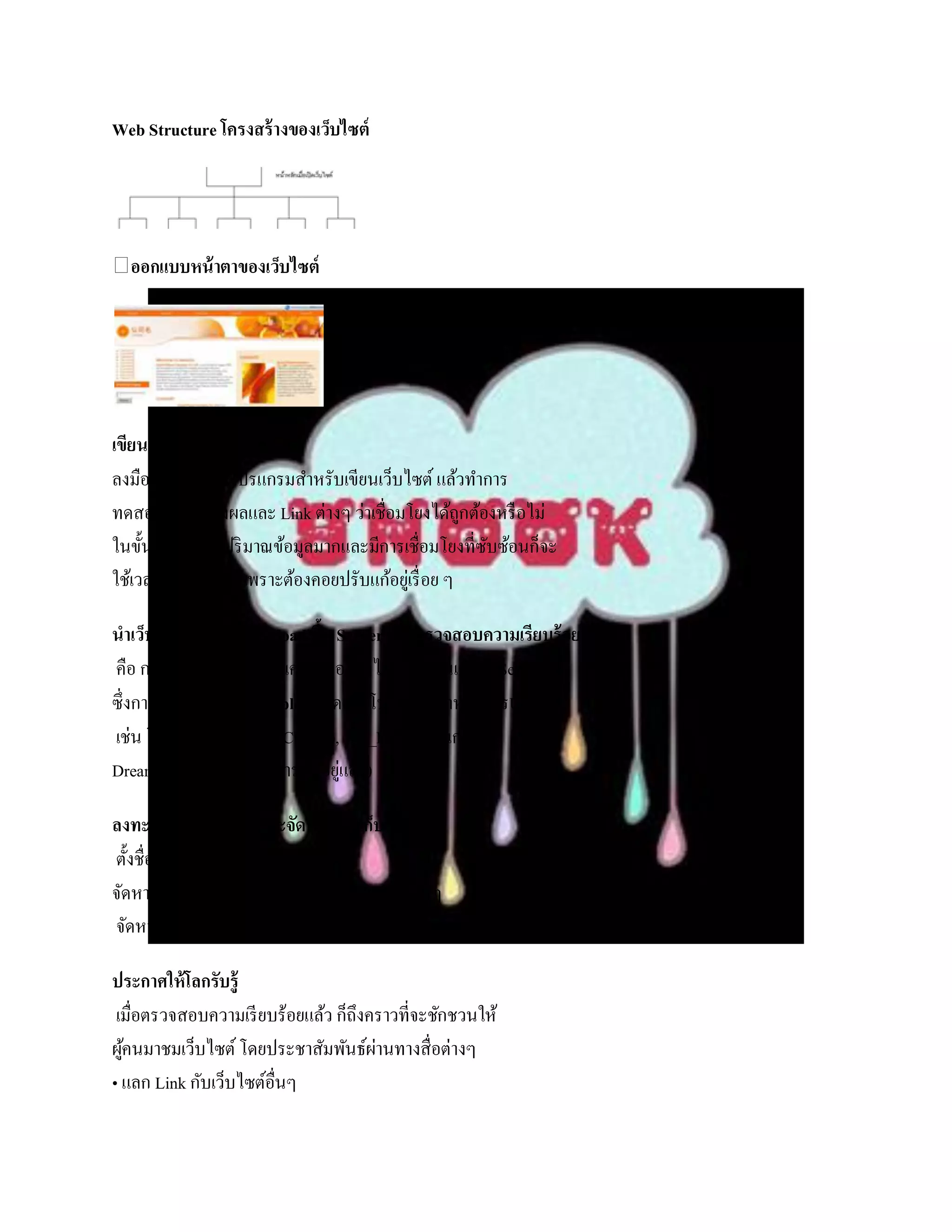 Web Structure โครงสร้ างของเว็บไซต์




  ออกแบบหน้ าตาของเว็บไซต์




เขียนและทดสอบ
ลงมือเขียนโดยใช้โปรแกรมสาหรับเขียนเว็บไซต์ แล้วทาการ
ทดสอบการแสดงผลและ Link ต่างๆ ว่าเชื่อมโยงได้ถกต้องหรื อไม่
                                                    ู
ในขั้นตอนนี้ถามีปริ มาณข้อมูลมากและมีการเชื่อมโยงที่ซบซ้อนก็จะ
              ้                                       ั
ใช้เวลาค่อนข้างมากเพราะต้องคอยปรับแก้อยูเ่ รื่ อย ๆ

นาเว็บไซต์ที่สร้ างขึน Upload ขึน Server และตรวจสอบความเรียบร้ อย
                     ้           ้
คือ การคัดลอกข้อมูล จากเครื่ องของเราไปเก็บไว้ในเครื่ อง Server
ซึ่งการคัดลอกนี้เรี ยกว่า Upload โดยใช้โปรแกรมสาหรับการUpload
เช่น โปรแกรม WinSCP, CuteFtp, WS_FTP (โปรแกรม
Dreamweaver มีความสามารถนี้อยูแล้ว)่

ลงทะเบียนชื่อเว็บไซต์และจัดหาพืนที่เก็บข้ อมูล
                                 ้
ตั้งชื่อเว็บไซต์ท่ีเหมาะสม
จัดหาพื้นที่ในการวางเว็บไซต์ เช่นเว็บโฮสติ้งต่างๆ
จัดหาและปรับแต่งสภาพแวดล้อมให้เหมาะสม เช่น ฐานข้อมูล

ประกาศให้โลกรับรู้
 เมื่อตรวจสอบความเรี ยบร้อยแล้ว ก็ถึงคราวที่จะชักชวนให้
ผูคนมาชมเว็บไซต์ โดยประชาสัมพันธ์ผานทางสื่อต่างๆ
  ้                                   ่
• แลก Link กับเว็บไซต์อื่นๆ
 
