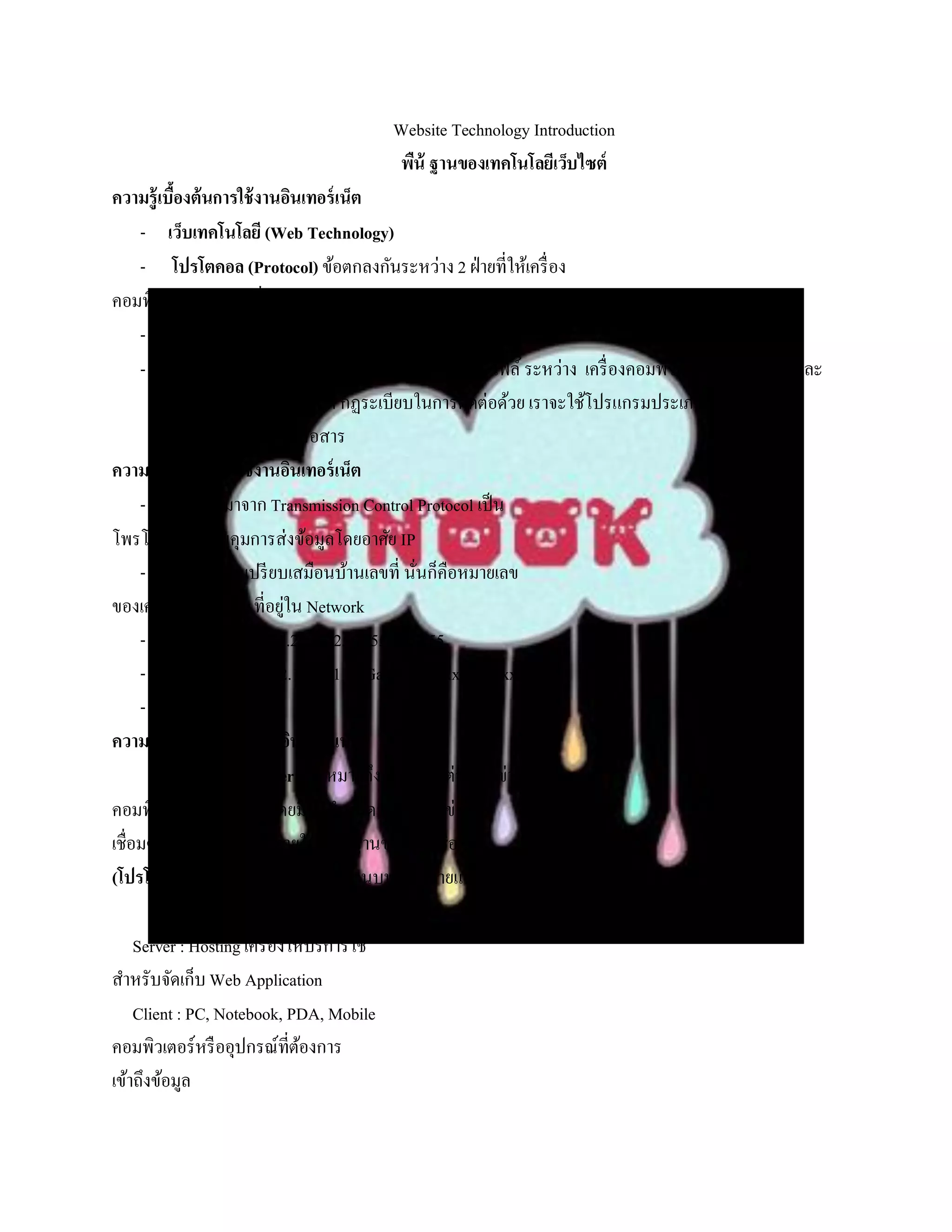 Website Technology Introduction
                                         พืน้ ฐานของเทคโนโลยีเว็บไซต์
ความรู้เบืองต้นการใช้ งานอินเทอร์ เน็ต
           ้
      - เว็บเทคโนโลยี (Web Technology)
      - โปรโตคอล (Protocol) ข้อตกลงกันระหว่าง 2 ฝ่ ายที่ให้เครื่ อง
คอมพิวเตอร์ สามารถสื่อสารกันได้อย่างถูกต้อง
      - บริ การเว็บจะทางานภายใต้ โปรโตคอล HTTP
      - โปรโตคอลจะเป็ นตัวกาหนดวิธีการส่งข้อมูลหรื อไฟล์ ระหว่าง เครื่ องคอมพิวเตอร์ที่เป็ น Client และ
          Server รวมถึงการกาหนด กฏระเบียบในการติดต่อด้วย เราจะใช้โปรแกรมประเภท Browser เป็ น
          ตัวช่วยในการติดต่อสื่อสาร
ความรู้เบืองต้นการใช้ งานอินเทอร์ เน็ต
             ้
      - TCP ย่อมาจาก Transmission Control Protocol เป็ น
โพรโตคอลที่ควบคุมการส่งข้อมูลโดยอาศัย IP
      - IP Address เปรี ยบเสมือนบ้านเลขที่ นันก็คือหมายเลข
                                               ่
ของเครื่ อง Computer ที่อยูใน Network
                               ่
      - IP v.4 : 202.44.47.20 => 255.255.255.255
      - IP local host : 192.168.0.1 IP Gateway : xxx.xxx.xxx.0
      - IP v.4 Vs. IP v.6
ความรู้เบืองต้นการใช้ งานอินเทอร์ เน็ต
               ้
          อินเทอร์ เน็ต (Internet) หมายถึง การเชื่อมต่อเครื อข่าย
คอมพิวเตอร์เข้าด้วยกัน โดยมีขอกาหนดว่าทุกเครื อข่ายที่
                                   ้
เชื่อมต่อถึงกัน จะต้องอยูภายใต้มาตรฐานของการเชื่อมต่อ
                             ่
(โปรโตคอล) ที่ถกสร้างขึ้นมาเพื่อใช้งานบนเครื อข่ายแบบนี้
                   ู
          โดยเฉพาะ ซึ่งเรี ยกว่า TCP/IP
     Server : Hosting เครื่ องให้บริ การใช้
สาหรับจัดเก็บ Web Application
     Client : PC, Notebook, PDA, Mobile
คอมพิวเตอร์หรื ออุปกรณ์ที่ตองการ ้
เข้าถึงข้อมูล
 