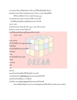ภาษา HTML เป็ นภาษาที่อยูในรู ปของ แท๊ก (Tag) ที่ใช้ห่อหุมข้อมูลที่เราต้องการ
                                                           ้
เผยแพร่ ผาน WWW ซึ่งการแสดงผลของเอกสาร HTML เราสามารถที่จะดูได้โดย
            ่
           ใช้โปรแกรมที่เรี ยกว่า เว็บ บราวเซอร์ (Web Browser)
โครงสร้างของภาษา HTML จะประกอบไปด้วย 3 ส่วน ดังนี้
   ส่วนที่ใช้บอกจดเริ่ มต้นและจุดสิ้นสุดของเอกสาร คือ แท๊ก
<html></html>
ส่วนหัวของเอกสาร HTML คือ แท๊ก <head></head> ซึ่งเราจะแสดง
หัวเรื่ องของ เอกสาร HTML ไว้ในส่วนนี้
ส่วนที่ใช้บอกจดเริ่ มต้นและจุดสิ้นสุดของเนื้อหา คือ แท๊ก
           <body></body>

Create Website
สร้างเว็บไซด์ดวย Web Application Packet
                ้
เว็บสาเร็ จรู ป
สร้างเว็บไซด์ดวยโปรแกรมกราฟฟิ ก
                  ้
 Photoshop
 Flash
สร้างเว็บไซด์ดวยโปรแกรมมิง
                    ้
 HTML
 JavaScript
 PHP
 .Net
Page Size
ขนาดหน้าของเว็บเพจที่นิยมใช้ในปัจจุบนมี 2 ขนาด คือ
                                      ั
 ระยะปลอดภัย ขนาด 800X600 pixels จะสามารถแสดงหน้าเว็บได้
ครบถ้วนกับหน้าจอที่มีขนาด 15 นิ้วขึ้นไป
 นิยมใช้งาน ขนาด 1024X 768 pixels เป็ นขนาดของหน้าเว็บเพจที่
          นิยมมากที่สุดในปัจจุบน เพราะสามารถแสดงข้อมูลของเว็บได้มากขึ้นและง่ายต่อการออกแบบด้วย
                               ั
 