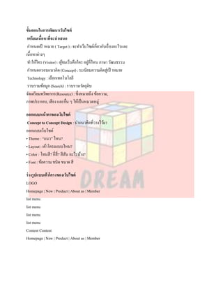 ขั้นตอนในการพัฒนาเว็บไซต์
 เตรียมเนือหาที่จะนาเสนอ
          ้
 กาหนดเป้ าหมาย ( Target ) : จะทาเว็บไซต์เกี่ยวกับเรื่ องอะไรและ
เนื้อหาต่างๆ
 ทาให้ใคร (Visitor) : ผูชมเว็บคือใคร อยูที่ไหน ภาษา วัฒนธรรม
                        ้               ่
 กาหนดกรอบแนวคิด (Concept) : ระเบียบความคิดสู่เป้ าหมาย
 Technology : เลือกเทคโนโลยี
 รวบรวมข้อมูล (Search) : รวบรวมวัตถุดิบ
จัดเตรี ยมทรัพยากร(Resource) : ซึ่งหมายถึง ข้อความ,
ภาพประกอบ, เสียง และอื่น ๆ ให้เป็ นหมวดหมู่

ออกแบบหน้ าตาของเว็บไซต์
 Concept to Concept Design : นาแนวคิดที่วางไว้มา
ออกแบบเว็บไซต์
• Theme : “แนว” ไหน?
• Layout : เค้าโครงแบบไหน?
• Color : โทนสี? กี่สี่? สีสน อะไรบ้าง?
                            ั
• Font : ข้อความ ชนิด ขนาด สี

ร่ างรูปแบบเค้าโครงของเว็บไซต์
LOGO
Homepage | New | Product | About us | Member
list menu
list menu
list menu
list menu
Content Content
Homepage | New | Product | About us | Member
 