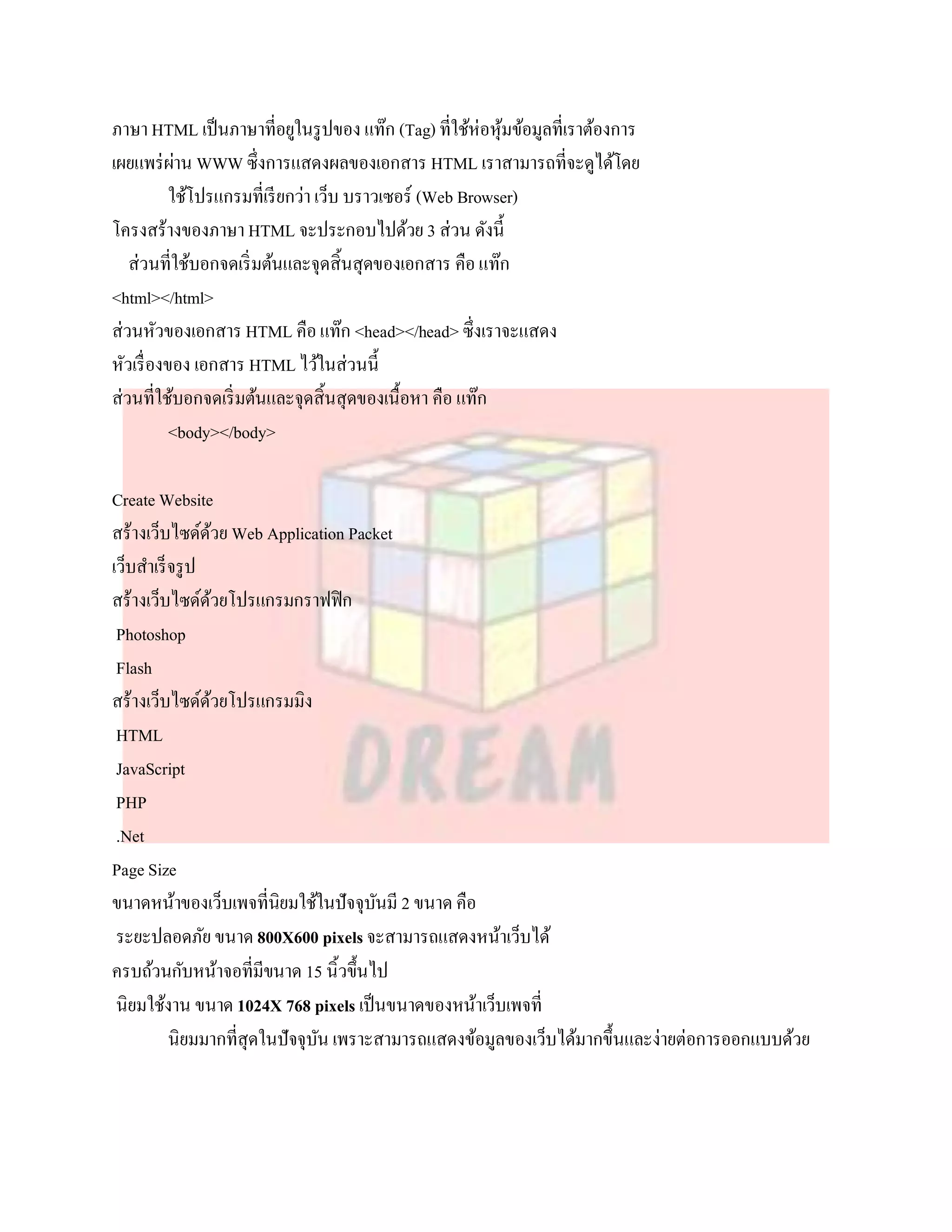 ภาษา HTML เป็ นภาษาที่อยูในรู ปของ แท๊ก (Tag) ที่ใช้ห่อหุมข้อมูลที่เราต้องการ
                                                           ้
เผยแพร่ ผาน WWW ซึ่งการแสดงผลของเอกสาร HTML เราสามารถที่จะดูได้โดย
            ่
           ใช้โปรแกรมที่เรี ยกว่า เว็บ บราวเซอร์ (Web Browser)
โครงสร้างของภาษา HTML จะประกอบไปด้วย 3 ส่วน ดังนี้
   ส่วนที่ใช้บอกจดเริ่ มต้นและจุดสิ้นสุดของเอกสาร คือ แท๊ก
<html></html>
ส่วนหัวของเอกสาร HTML คือ แท๊ก <head></head> ซึ่งเราจะแสดง
หัวเรื่ องของ เอกสาร HTML ไว้ในส่วนนี้
ส่วนที่ใช้บอกจดเริ่ มต้นและจุดสิ้นสุดของเนื้อหา คือ แท๊ก
           <body></body>

Create Website
สร้างเว็บไซด์ดวย Web Application Packet
                ้
เว็บสาเร็ จรู ป
สร้างเว็บไซด์ดวยโปรแกรมกราฟฟิ ก
                  ้
 Photoshop
 Flash
สร้างเว็บไซด์ดวยโปรแกรมมิง
                    ้
 HTML
 JavaScript
 PHP
 .Net
Page Size
ขนาดหน้าของเว็บเพจที่นิยมใช้ในปัจจุบนมี 2 ขนาด คือ
                                      ั
 ระยะปลอดภัย ขนาด 800X600 pixels จะสามารถแสดงหน้าเว็บได้
ครบถ้วนกับหน้าจอที่มีขนาด 15 นิ้วขึ้นไป
 นิยมใช้งาน ขนาด 1024X 768 pixels เป็ นขนาดของหน้าเว็บเพจที่
          นิยมมากที่สุดในปัจจุบน เพราะสามารถแสดงข้อมูลของเว็บได้มากขึ้นและง่ายต่อการออกแบบด้วย
                               ั
 