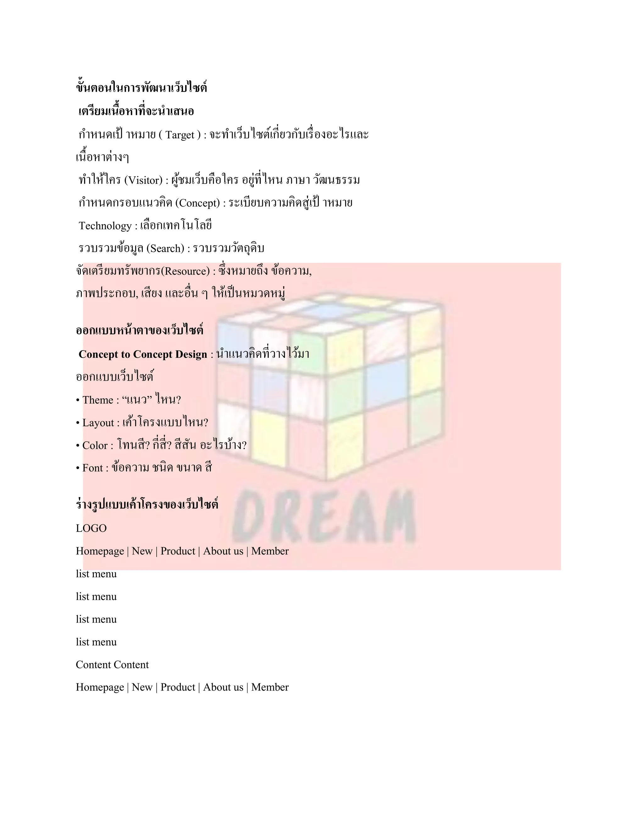 ขั้นตอนในการพัฒนาเว็บไซต์
 เตรียมเนือหาที่จะนาเสนอ
          ้
 กาหนดเป้ าหมาย ( Target ) : จะทาเว็บไซต์เกี่ยวกับเรื่ องอะไรและ
เนื้อหาต่างๆ
 ทาให้ใคร (Visitor) : ผูชมเว็บคือใคร อยูที่ไหน ภาษา วัฒนธรรม
                        ้               ่
 กาหนดกรอบแนวคิด (Concept) : ระเบียบความคิดสู่เป้ าหมาย
 Technology : เลือกเทคโนโลยี
 รวบรวมข้อมูล (Search) : รวบรวมวัตถุดิบ
จัดเตรี ยมทรัพยากร(Resource) : ซึ่งหมายถึง ข้อความ,
ภาพประกอบ, เสียง และอื่น ๆ ให้เป็ นหมวดหมู่

ออกแบบหน้ าตาของเว็บไซต์
 Concept to Concept Design : นาแนวคิดที่วางไว้มา
ออกแบบเว็บไซต์
• Theme : “แนว” ไหน?
• Layout : เค้าโครงแบบไหน?
• Color : โทนสี? กี่สี่? สีสน อะไรบ้าง?
                            ั
• Font : ข้อความ ชนิด ขนาด สี

ร่ างรูปแบบเค้าโครงของเว็บไซต์
LOGO
Homepage | New | Product | About us | Member
list menu
list menu
list menu
list menu
Content Content
Homepage | New | Product | About us | Member
 