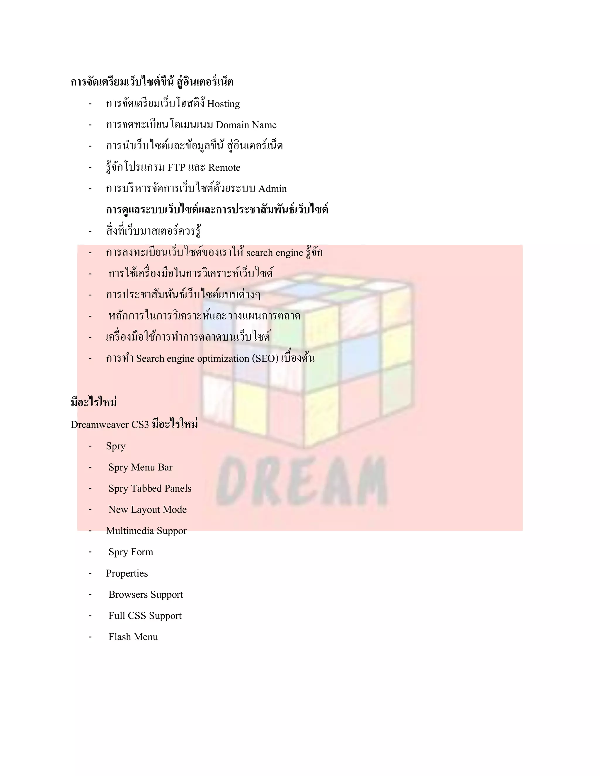 การจัดเตรียมเว็บไซต์ขึน้ สู่ อนเตอร์ เน็ต
                              ิ
   - การจัดเตรี ยมเว็บโฮสติง้ Hosting
   - การจดทะเบียนโดเมนเนม Domain Name
   - การนาเว็บไซต์และข้อมูลขึน้ สู่อินเตอร์เน็ต
   - รู้จกโปรแกรม FTP และ Remote
           ั
   - การบริ หารจัดการเว็บไซต์ดวยระบบ Admin
                                      ้
        การดูแลระบบเว็บไซต์และการประชาสัมพันธ์ เว็บไซต์
   - สิ่งที่เว็บมาสเตอร์ควรรู้
   - การลงทะเบียนเว็บไซต์ของเราให้ search engine รู้จกั
   - การใช้เครื่ องมือในการวิเคราะห์เว็บไซต์
   - การประชาสัมพันธ์เว็บไซต์แบบต่างๆ
   - หลักการในการวิเคราะห์และวางแผนการตลาด
   - เครื่ องมือใช้การทาการตลาดบนเว็บไซต์
   - การทา Search engine optimization (SEO) เบื้องต้น

มีอะไรใหม่
Dreamweaver CS3 มีอะไรใหม่
    - Spry
    - Spry Menu Bar
    - Spry Tabbed Panels
    - New Layout Mode
    - Multimedia Suppor
    - Spry Form
    - Properties
    - Browsers Support
    - Full CSS Support
    - Flash Menu
 