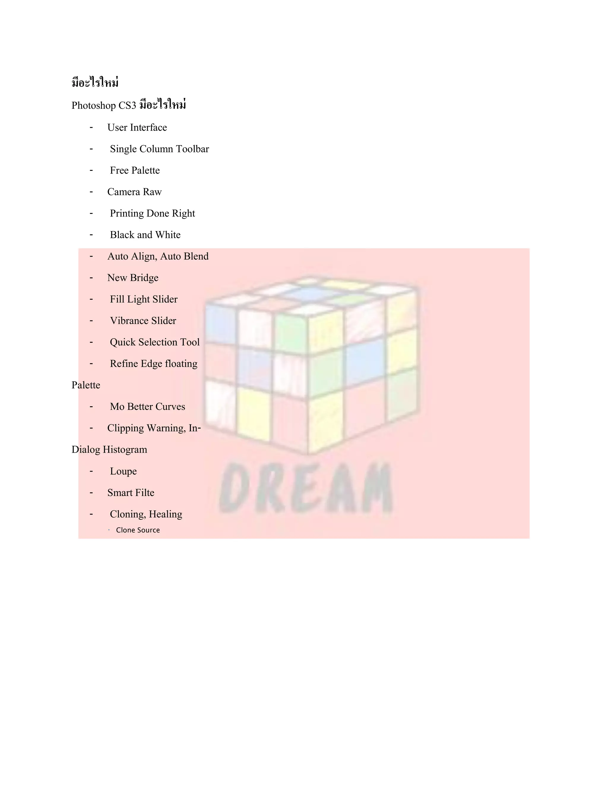 มีอะไรใหม่
Photoshop CS3 มีอะไรใหม่
    - User Interface
    - Single Column Toolbar
    - Free Palette
    - Camera Raw
    - Printing Done Right
    - Black and White
    - Auto Align, Auto Blend
    - New Bridge
    - Fill Light Slider
    - Vibrance Slider
    - Quick Selection Tool
    - Refine Edge floating
Palette
    - Mo Better Curves
    - Clipping Warning, In-
Dialog Histogram
    - Loupe
    - Smart Filte
    - Cloning, Healing
         Clone Source
 
