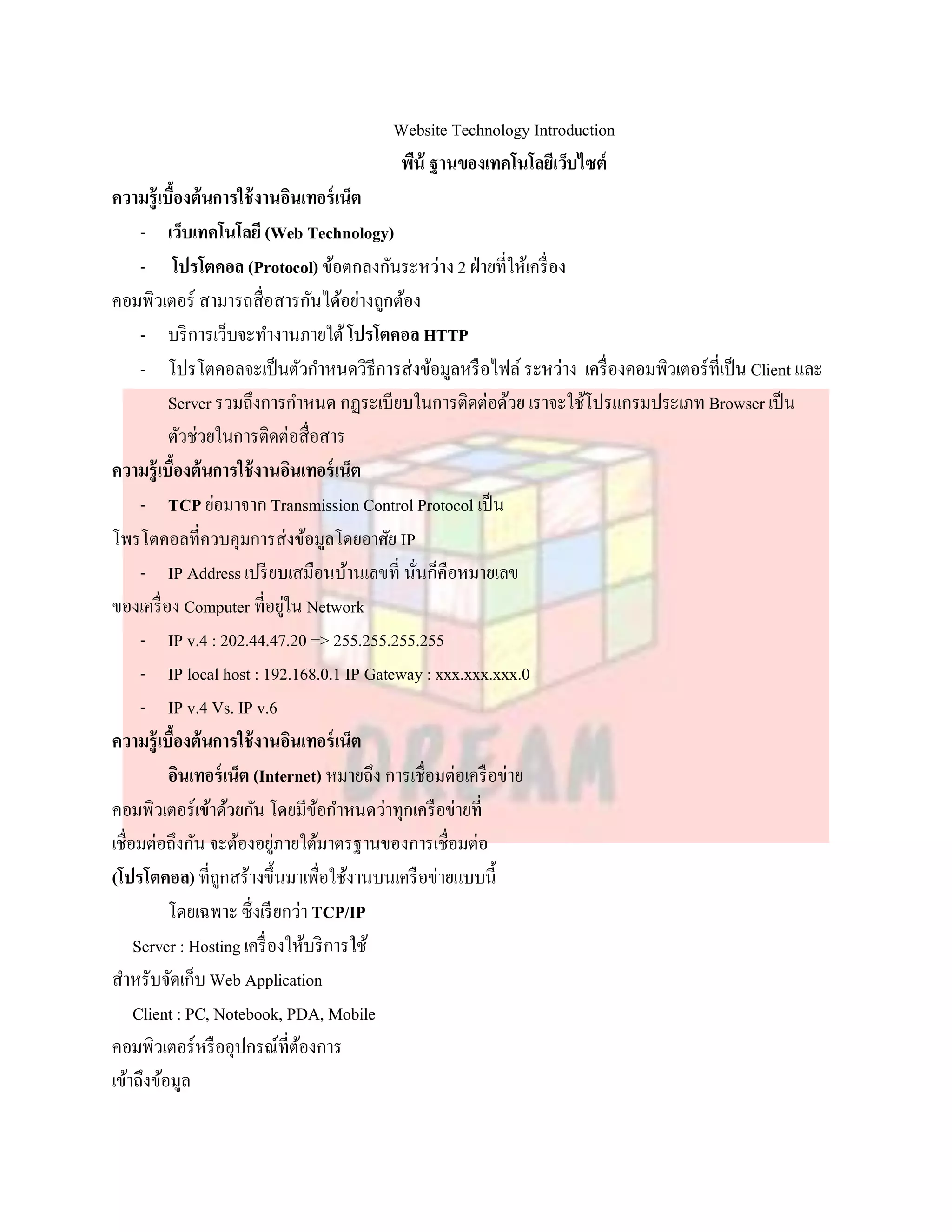 Website Technology Introduction
                                         พืน้ ฐานของเทคโนโลยีเว็บไซต์
ความรู้เบืองต้นการใช้ งานอินเทอร์ เน็ต
           ้
      - เว็บเทคโนโลยี (Web Technology)
      - โปรโตคอล (Protocol) ข้อตกลงกันระหว่าง 2 ฝ่ ายที่ให้เครื่ อง
คอมพิวเตอร์ สามารถสื่อสารกันได้อย่างถูกต้อง
      - บริ การเว็บจะทางานภายใต้ โปรโตคอล HTTP
      - โปรโตคอลจะเป็ นตัวกาหนดวิธีการส่งข้อมูลหรื อไฟล์ ระหว่าง เครื่ องคอมพิวเตอร์ที่เป็ น Client และ
          Server รวมถึงการกาหนด กฏระเบียบในการติดต่อด้วย เราจะใช้โปรแกรมประเภท Browser เป็ น
          ตัวช่วยในการติดต่อสื่อสาร
ความรู้เบืองต้นการใช้ งานอินเทอร์ เน็ต
             ้
      - TCP ย่อมาจาก Transmission Control Protocol เป็ น
โพรโตคอลที่ควบคุมการส่งข้อมูลโดยอาศัย IP
      - IP Address เปรี ยบเสมือนบ้านเลขที่ นันก็คือหมายเลข
                                               ่
ของเครื่ อง Computer ที่อยูใน Network
                               ่
      - IP v.4 : 202.44.47.20 => 255.255.255.255
      - IP local host : 192.168.0.1 IP Gateway : xxx.xxx.xxx.0
      - IP v.4 Vs. IP v.6
ความรู้เบืองต้นการใช้ งานอินเทอร์ เน็ต
               ้
          อินเทอร์ เน็ต (Internet) หมายถึง การเชื่อมต่อเครื อข่าย
คอมพิวเตอร์เข้าด้วยกัน โดยมีขอกาหนดว่าทุกเครื อข่ายที่
                                   ้
เชื่อมต่อถึงกัน จะต้องอยูภายใต้มาตรฐานของการเชื่อมต่อ
                             ่
(โปรโตคอล) ที่ถกสร้างขึ้นมาเพื่อใช้งานบนเครื อข่ายแบบนี้
                   ู
          โดยเฉพาะ ซึ่งเรี ยกว่า TCP/IP
     Server : Hosting เครื่ องให้บริ การใช้
สาหรับจัดเก็บ Web Application
     Client : PC, Notebook, PDA, Mobile
คอมพิวเตอร์หรื ออุปกรณ์ที่ตองการ ้
เข้าถึงข้อมูล
 