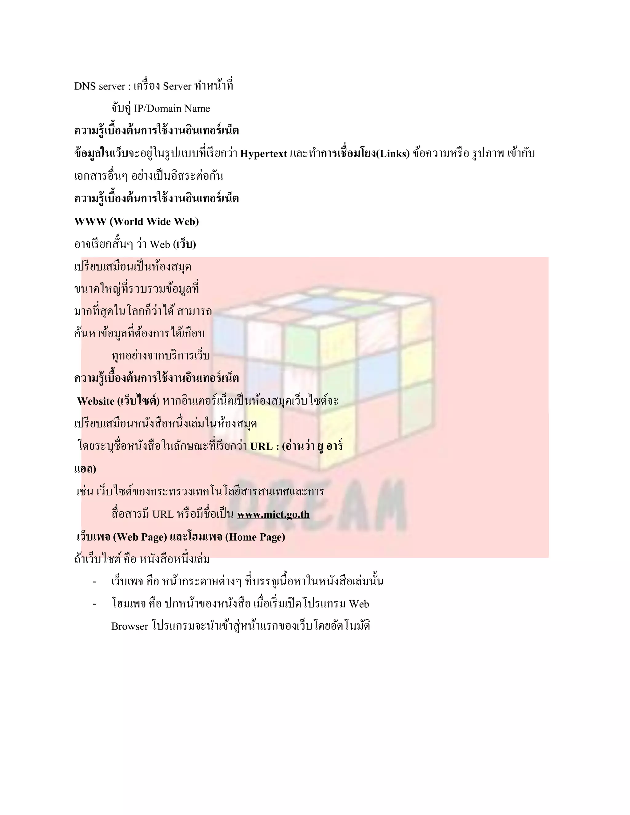 DNS server : เครื่ อง Server ทาหน้าที่
          จับคู่ IP/Domain Name
ความรู้เบืองต้นการใช้ งานอินเทอร์ เน็ต
           ้
ข้ อมูลในเว็บจะอยูในรู ปแบบที่เรี ยกว่า Hypertext และทาการเชื่อมโยง(Links) ข้อความหรื อ รู ปภาพ เข้ากับ
                     ่
เอกสารอื่นๆ อย่างเป็ นอิสระต่อกัน
ความรู้เบืองต้นการใช้ งานอินเทอร์ เน็ต
             ้
WWW (World Wide Web)
อาจเรี ยกสั้นๆ ว่า Web (เว็บ)
เปรี ยบเสมือนเป็ นห้องสมุด
ขนาดใหญ่ที่รวบรวมข้อมูลที่
มากที่สุดในโลกก็ว่าได้ สามารถ
ค้นหาข้อมูลที่ตองการได้เกือบ
                   ้
          ทุกอย่างจากบริ การเว็บ
ความรู้เบืองต้นการใช้ งานอินเทอร์ เน็ต
               ้
 Website (เว็บไซต์) หากอินเตอร์เน็ตเป็ นห้องสมุดเว็บไซต์จะ
เปรี ยบเสมือนหนังสือหนึ่งเล่มในห้องสมุด
 โดยระบุชื่อหนังสือในลักษณะที่เรี ยกว่า URL : (อ่านว่า ยู อาร์
แอล)
 เช่น เว็บไซต์ของกระทรวงเทคโนโลยีสารสนเทศและการ
          สื่อสารมี URL หรื อมีชื่อเป็ น www.mict.go.th
 เว็บเพจ (Web Page) และโฮมเพจ (Home Page)
ถ้าเว็บไซต์ คือ หนังสือหนึ่งเล่ม
     - เว็บเพจ คือ หน้ากระดาษต่างๆ ที่บรรจุเนื้อหาในหนังสือเล่มนั้น
     - โฮมเพจ คือ ปกหน้าของหนังสือ เมื่อเริ่ มเปิ ดโปรแกรม Web
          Browser โปรแกรมจะนาเข้าสู่หน้าแรกของเว็บโดยอัตโนมัติ
 