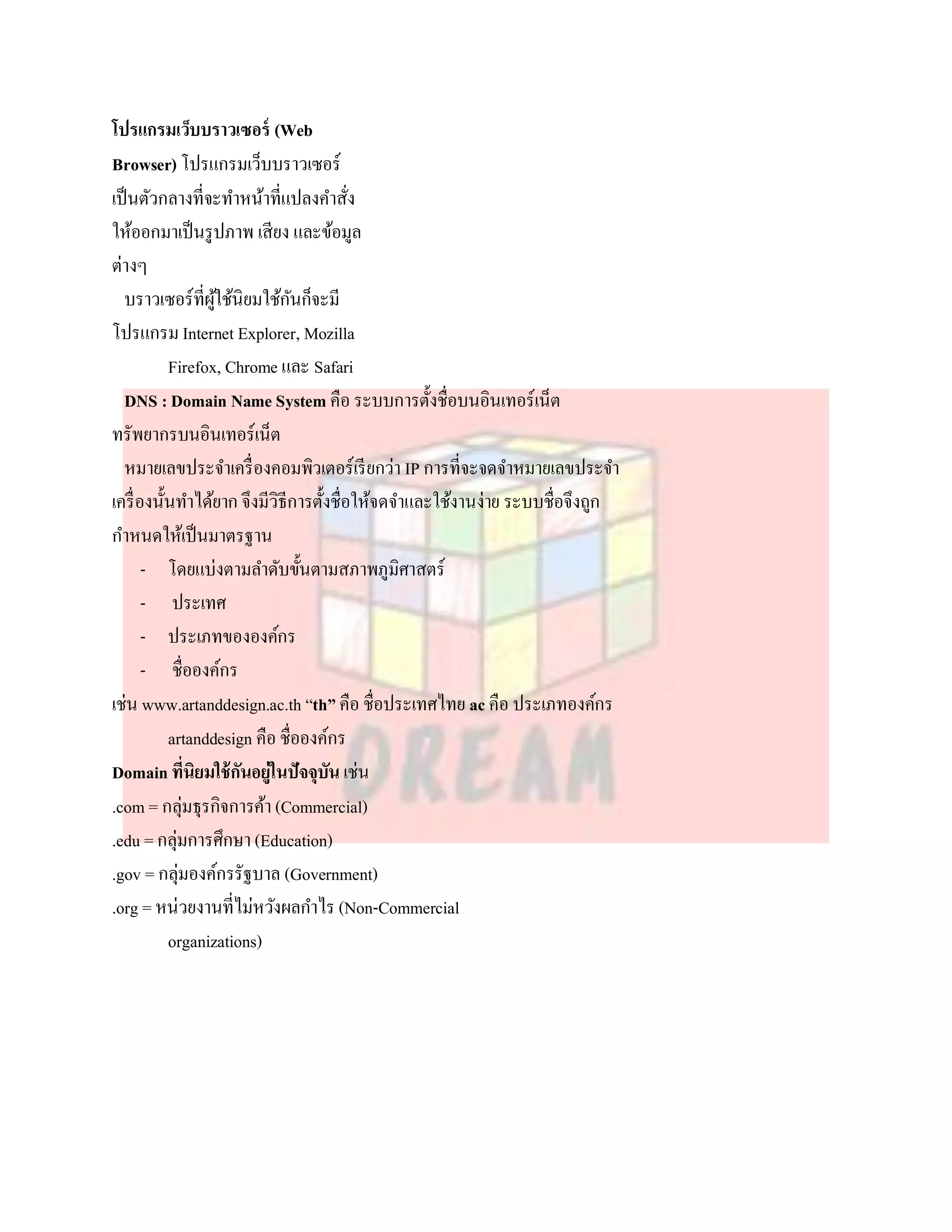 โปรแกรมเว็บบราวเซอร์ (Web
Browser) โปรแกรมเว็บบราวเซอร์
เป็ นตัวกลางที่จะทาหน้าที่แปลงคาสัง      ่
ให้ออกมาเป็ นรู ปภาพ เสียง และข้อมูล
ต่างๆ
  บราวเซอร์ที่ผใช้นิยมใช้กนก็จะมี
                  ู้           ั
โปรแกรม Internet Explorer, Mozilla
           Firefox, Chrome และ Safari
  DNS : Domain Name System คือ ระบบการตั้งชื่อบนอินเทอร์เน็ต
ทรัพยากรบนอินเทอร์เน็ต
  หมายเลขประจาเครื่ องคอมพิวเตอร์เรี ยกว่า IP การที่จะจดจาหมายเลขประจา
เครื่ องนั้นทาได้ยาก จึงมีวิธีการตั้งชื่อให้จดจาและใช้งานง่าย ระบบชื่อจึงถูก
กาหนดให้เป็ นมาตรฐาน
       - โดยแบ่งตามลาดับขั้นตามสภาพภูมิศาสตร์
       - ประเทศ
       - ประเภทขององค์กร
       - ชื่อองค์กร
เช่น www.artanddesign.ac.th “th” คือ ชื่อประเทศไทย ac คือ ประเภทองค์กร
           artanddesign คือ ชื่อองค์กร
Domain ที่นิยมใช้ กนอยู่ในปัจจุบน เช่น
                      ั              ั
.com = กลุ่มธุรกิจการค้า (Commercial)
.edu = กลุ่มการศึกษา (Education)
.gov = กลุ่มองค์กรรัฐบาล (Government)
.org = หน่วยงานที่ไม่หวังผลกาไร (Non-Commercial
           organizations)
 
