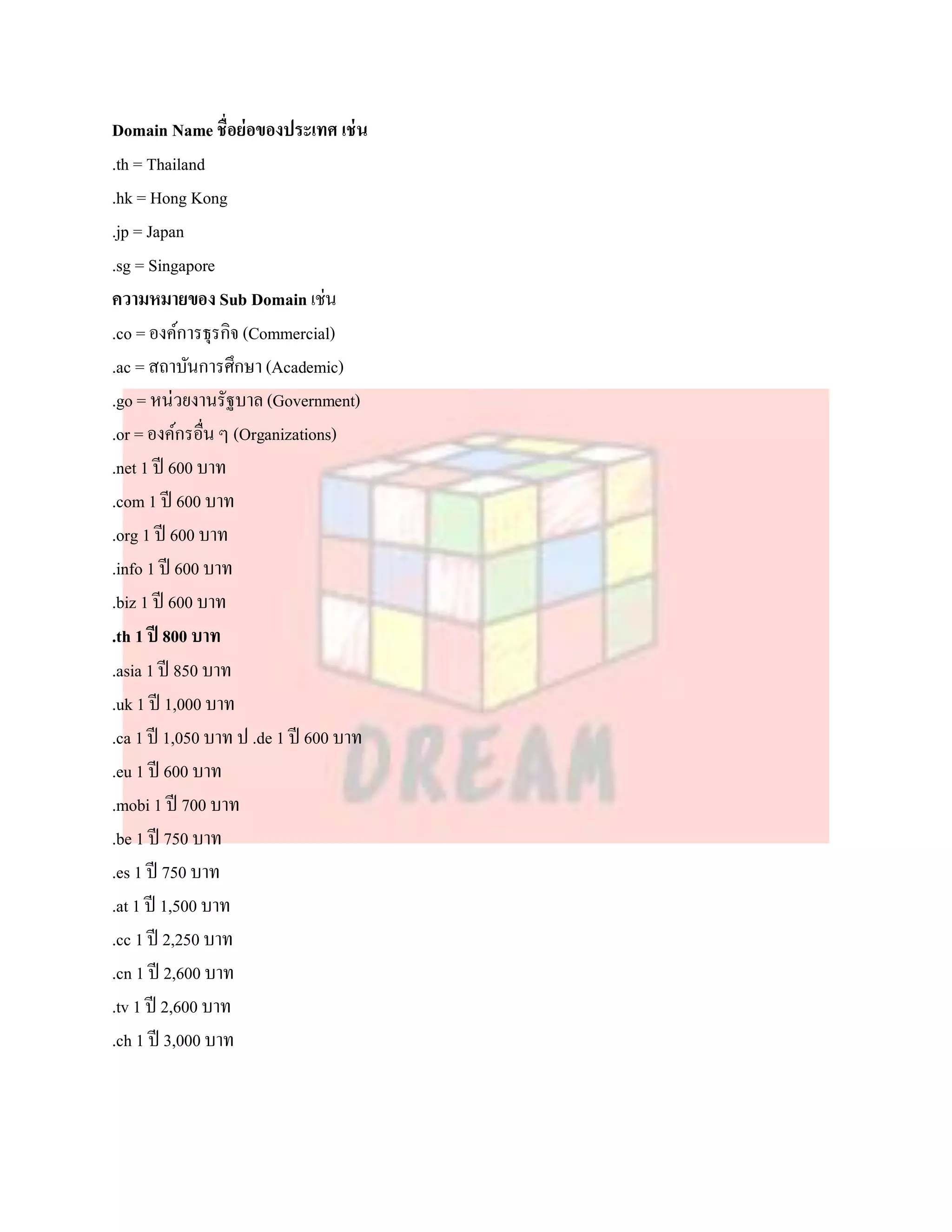 Domain Name ชื่อย่อของประเทศ เช่ น
.th = Thailand
.hk = Hong Kong
.jp = Japan
.sg = Singapore
ความหมายของ Sub Domain เช่น
.co = องค์การธุรกิจ (Commercial)
.ac = สถาบันการศึกษา (Academic)
.go = หน่วยงานรัฐบาล (Government)
.or = องค์กรอื่น ๆ (Organizations)
.net 1 ปี 600 บาท
.com 1 ปี 600 บาท
.org 1 ปี 600 บาท
.info 1 ปี 600 บาท
.biz 1 ปี 600 บาท
.th 1 ปี 800 บาท
.asia 1 ปี 850 บาท
.uk 1 ปี 1,000 บาท
.ca 1 ปี 1,050 บาท ป .de 1 ปี 600 บาท
.eu 1 ปี 600 บาท
.mobi 1 ปี 700 บาท
.be 1 ปี 750 บาท
.es 1 ปี 750 บาท
.at 1 ปี 1,500 บาท
.cc 1 ปี 2,250 บาท
.cn 1 ปี 2,600 บาท
.tv 1 ปี 2,600 บาท
.ch 1 ปี 3,000 บาท
 