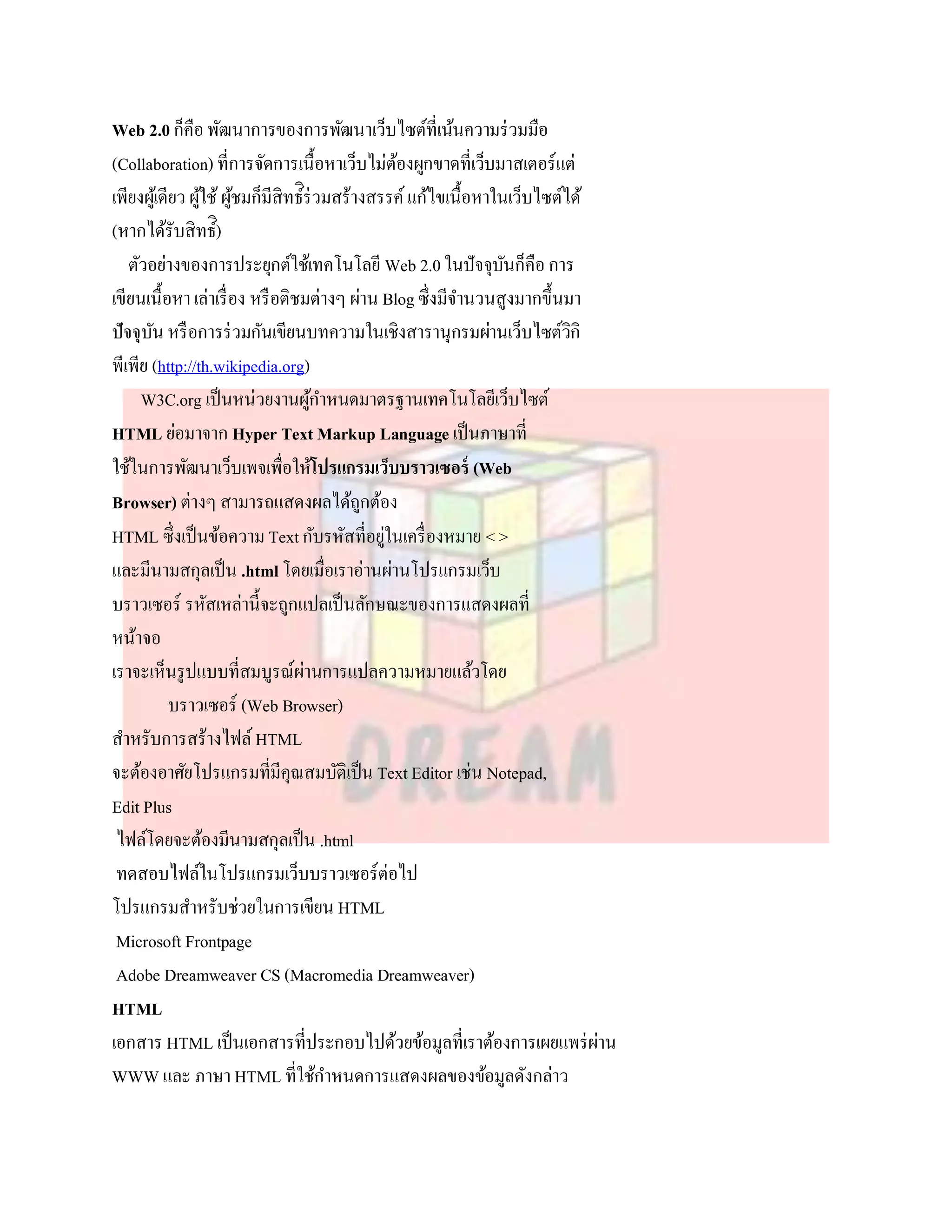 Web 2.0 ก็คือ พัฒนาการของการพัฒนาเว็บไซต์ที่เน้นความร่ วมมือ
(Collaboration) ที่การจัดการเนื้อหาเว็บไม่ตองผูกขาดที่เว็บมาสเตอร์แต่
                                               ้
                             ี ิ
เพียงผูเ้ ดียว ผูใช้ ผูชมก็มสิทธ์ร่ วมสร้างสรรค์ แก้ไขเนื้อหาในเว็บไซต์ได้
                 ้ ้
(หากได้รับสิทธ์)ิ
   ตัวอย่างของการประยุกต์ใช้เทคโนโลยี Web 2.0 ในปัจจุบนก็คือ การ
                                                               ั
เขียนเนื้อหา เล่าเรื่ อง หรื อติชมต่างๆ ผ่าน Blog ซึ่งมีจานวนสูงมากขึ้นมา
ปัจจุบน หรื อการร่ วมกันเขียนบทความในเชิงสารานุกรมผ่านเว็บไซต์วกิ
       ั                                                                ิ
พีเพีย (http://th.wikipedia.org)
     W3C.org เป็ นหน่วยงานผูกาหนดมาตรฐานเทคโนโลยีเว็บไซต์
                                   ้
HTML ย่อมาจาก Hyper Text Markup Language เป็ นภาษาที่
ใช้ในการพัฒนาเว็บเพจเพื่อให้โปรแกรมเว็บบราวเซอร์ (Web
Browser) ต่างๆ สามารถแสดงผลได้ถกต้อง      ู
HTML ซึ่งเป็ นข้อความ Text กับรหัสที่อยูในเครื่ องหมาย < >
                                             ่
และมีนามสกุลเป็ น .html โดยเมื่อเราอ่านผ่านโปรแกรมเว็บ
บราวเซอร์ รหัสเหล่านี้จะถูกแปลเป็ นลักษณะของการแสดงผลที่
หน้าจอ
เราจะเห็นรู ปแบบที่สมบูรณ์ผานการแปลความหมายแล้วโดย
                                 ่
            บราวเซอร์ (Web Browser)
สาหรับการสร้างไฟล์ HTML
จะต้องอาศัยโปรแกรมที่มีคุณสมบัติเป็ น Text Editor เช่น Notepad,
Edit Plus
 ไฟล์โดยจะต้องมีนามสกุลเป็ น .html
 ทดสอบไฟล์ในโปรแกรมเว็บบราวเซอร์ต่อไป
โปรแกรมสาหรับช่วยในการเขียน HTML
 Microsoft Frontpage
 Adobe Dreamweaver CS (Macromedia Dreamweaver)
HTML
เอกสาร HTML เป็ นเอกสารที่ประกอบไปด้วยข้อมูลที่เราต้องการเผยแพร่ ผาน       ่
WWW และ ภาษา HTML ที่ใช้กาหนดการแสดงผลของข้อมูลดังกล่าว
 
