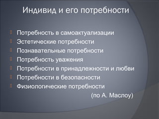 Индивид и его потребности

   Потребность в самоактуализации
   Эстетические потребности
   Познавательные потребности
   Потребность уважения
   Потребности в принадлежности и любви
   Потребности в безопасности
   Физиологические потребности
                           (по А. Маслоу)
 