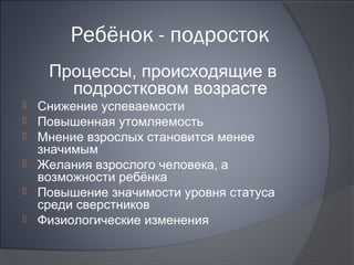 Ребёнок - подросток
     Процессы, происходящие в
       подростковом возрасте
   Снижение успеваемости
   Повышенная утомляемость
   Мнение взрослых становится менее
    значимым
   Желания взрослого человека, а
    возможности ребёнка
   Повышение значимости уровня статуса
    среди сверстников
   Физиологические изменения
 