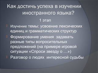 Как достичь успеха в изучении
      иностранного языка?
                1 этап
 Изучение темы: усвоение лексических
  единиц и грамматических структур
 Формирование умения задавать
  разные типы вопросительных
  предложений (на примере игровой
  ситуации «Спроси звезду о …»)
 Разговор о людях интересной судьбы
 