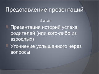 Представление презентаций
            3 этап
 Презентация историй успеха
  родителей (или кого-либо из
  взрослых)
 Уточнение услышанного через
  вопросы
 