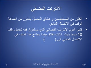 ‫النترنت الفضائي‬
     ‫• الكثير من المستخدمين و عشاق التحميل يعانون من ااضاعة‬
                                   ‫الوقت في التصال العاادي‬
     ‫• ظهر اليوم النترنت الفضائي الذي يستغرق فيه تحميل ملف‬
         ‫01 ميجا بايت ثل ث ادقائق بينما يحتاج هذا الملف في‬
                              ‫(‬         ‫التصال العاادي الى )‬




                      ‫الباحث عبد الرحمن تيشوري شهاادة عليا في الادارة‬
‫31‬                                                                      ‫72:71‬
                                             ‫العامة‬
 