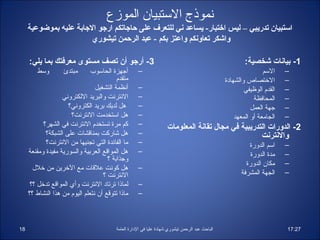 ‫نموذج الستبيان الموزع‬
     ‫استبيان تدريبي – ليس اختبار- يساعد ني للتعرف على حااجاتكم اراجو الاجابة عليه بموضوعية‬
                         ‫واشكر تعاونكم واعتز بكم - عبد الرحمن تيشوري‬

     ‫3- أرجو أن تصف مستوى معرفتك بما يلي:‬                                                                  ‫1- بيانات شخصية:‬
        ‫وسط‬        ‫مبتدئ‬       ‫أجهزة الحاسوب‬          ‫–‬                                                             ‫السم‬    ‫–‬
                                          ‫متقدم‬                                                    ‫الرختصاص والشهاادة‬       ‫–‬
                                 ‫أنظمة التشغيل‬        ‫–‬                                                     ‫القدم الوظيفي‬   ‫–‬
                   ‫النترنت والبريد اللكتروني‬          ‫–‬                                                         ‫المحافظة‬    ‫–‬
                      ‫هل لديك بريد الكتروني؟‬          ‫–‬                                                        ‫جهة العمل‬    ‫–‬
                       ‫هل استخدمت النترنت؟‬            ‫–‬                                                 ‫الجامعة أو المعهد‬   ‫–‬
           ‫كم مرة تستخدم النترنت في الشهر؟‬            ‫–‬               ‫2- الدورات التدريبية في مجال تقانة المعلومات‬
            ‫هل شاركت بمناقشات على الشبكة؟‬             ‫–‬                                              ‫والنترنت‬
            ‫ما الفائدة التي تجنيها من النترنت؟‬        ‫–‬                                                      ‫اسم الدورة‬     ‫–‬
     ‫هل المواقع العربية والسورية مفيدة ومقنعة‬         ‫–‬                                                       ‫مدة الدورة‬    ‫–‬
                                      ‫وجذابة ؟‬
                                                                                                            ‫مكان الدورة‬     ‫–‬
       ‫هل كونت علقات مع الرخرين من رخلل‬               ‫–‬
                                    ‫النترنت ؟‬                                                             ‫الجهة المشرفة‬     ‫–‬
      ‫لماذا ترتااد النترنت وأي المواقع تدرخل ؟؟‬       ‫–‬
     ‫ماذا تتوقع أن نتعلم اليوم من هذا النشاط ؟؟‬       ‫–‬



‫81‬                                        ‫الباحث عبد الرحمن تيشوري شهاادة عليا في الادارة العامة‬                            ‫72:71‬
 