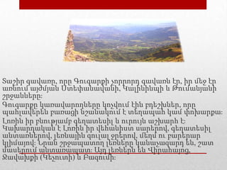 Տաշիր գավառը, որը Գուգարքի չորրորդ գավառն էր, իր մեջ էր
առնում այժմյան Ստեփանավանի, Կալինինպի և Թումանյանի
շրջանները։
Գուգարքը կառավարողները կոչվում էին բդեշխներ, որը
պահլավերեն բառացի նշանակում է տեղապահ կամ փոխարքա։
Լոռին իր բնությամբ գեղատեսիլ և ուրույն աշխարհ է։
Կախարդական է Լոռին իր վեհանիստ սարերով, գեղատեսիլ
անտառներով, լեռնային զուլալ ջրերով, մեղմ ու բարերար
կլիմայով։ Նրան շրջապատող լեռները կանաչազարդ են, շատ
մասերում անտառապատ։ Այդ լեռներն են Վիրահայոց,
Ջավախքի (Կեչուտի) և Բազումի։
 