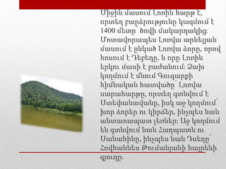 Միջին մասում Լոռին հարթ է,
որտեղ բարձրությունը կազմում է
1400 մետր՝ ծովի մակարդակից։
Մոտավորապես Լոռվա արևելյան
մասում է ընկած Լոռվա ձորը, որով
հոսում է Դեբեդը, և որը Լոռին
երկու մասի է բաժանում։ Ձախ
կողմում է մնում Գուգարքի
հիմնական հատվածը՝ Լոռվա
սարահարթը, որտեղ գտնվում է
Ստեփանավանը, իսկ աջ կողմում՝
խոր ձորեր ու կիրճեր, ինչպես նաև
անտաոապատ լեռներ։ Աջ կողմում
են գտնվում նաև Հաղպատն ու
Սանահինը, ինչպես նաև Դսեղը՝
Հովհաննես Թումանյանի հայրենի
գյուղը։
 