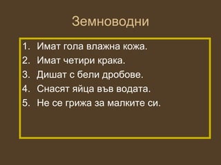 Земноводни
1.   Имат гола влажна кожа.
2.   Имат четири крака.
3.   Дишат с бели дробове.
4.   Снасят яйца във водата.
5.   Не се грижа за малките си.
 