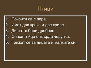 Птици
1.   Покрити са с пера.
2.   Имат два крака и две криле.
3.   Дишат с бели дробове.
4.   Снасят яйца с твърди черупки.
5.   Грижат се за яйцата и малките си.
 