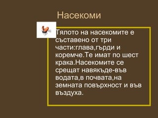 Насекоми
• Тялото на насекомите е
  съставено от три
  части:глава,гърди и
  коремче.Те имат по шест
  крака.Насекомите се
  срещат навякъде-във
  водата,в почвата,на
  земната повърхност и във
  въздуха.
 