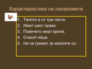 Характеристика на насекомите

   1.   Тялото е от три части.
   2.   Имат шест крака.
   3.   Повечето имат криле.
   4.   Снасят яйца.
   5.   Не се грижат за малките си.
 