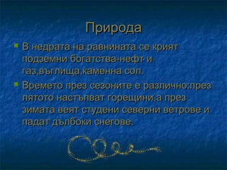 Природа
   В недрата на равнината се крият
    подземни богатства-нефт и
    газ,въглища,каменна сол.
   Времето през сезоните е различно:през
    лятото настъпват горещини,а през
    зимата веят студени северни ветрове и
    падат дълбоки снегове.
 