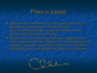 Реки и езера
   Равнината се прекосява от много реки,притоци на
    река Дунав,извиращи от Стара планина-
    Огоста,Янтра,Осъм,Вит и др.Тук протича и най-
    дългата българска река- Искър.
   Недалече от гр.Силистра е запазено крайречното
    езеро с красивото име “Сребърна”.То е превърнато в
    резерват за редки птици.Край реката са създадени
    специални зони и резервати за защита на птиците.
 