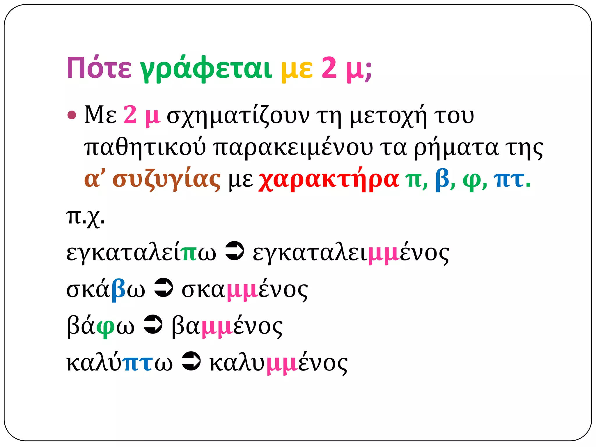 Πότε γράφεται με 2 μ;
 Με 2 μ ςχηματίζουν τη μετοχή του
 παθητικού παρακειμένου τα ρήματα τησ
 α’ ςυζυγίασ με χαρακτήρα π, β, φ, πτ.
π.χ.
εγκαταλείπω  εγκαταλειμμένοσ
ςκάβω  ςκαμμένοσ
βάφω  βαμμένοσ
καλύπτω  καλυμμένοσ
 