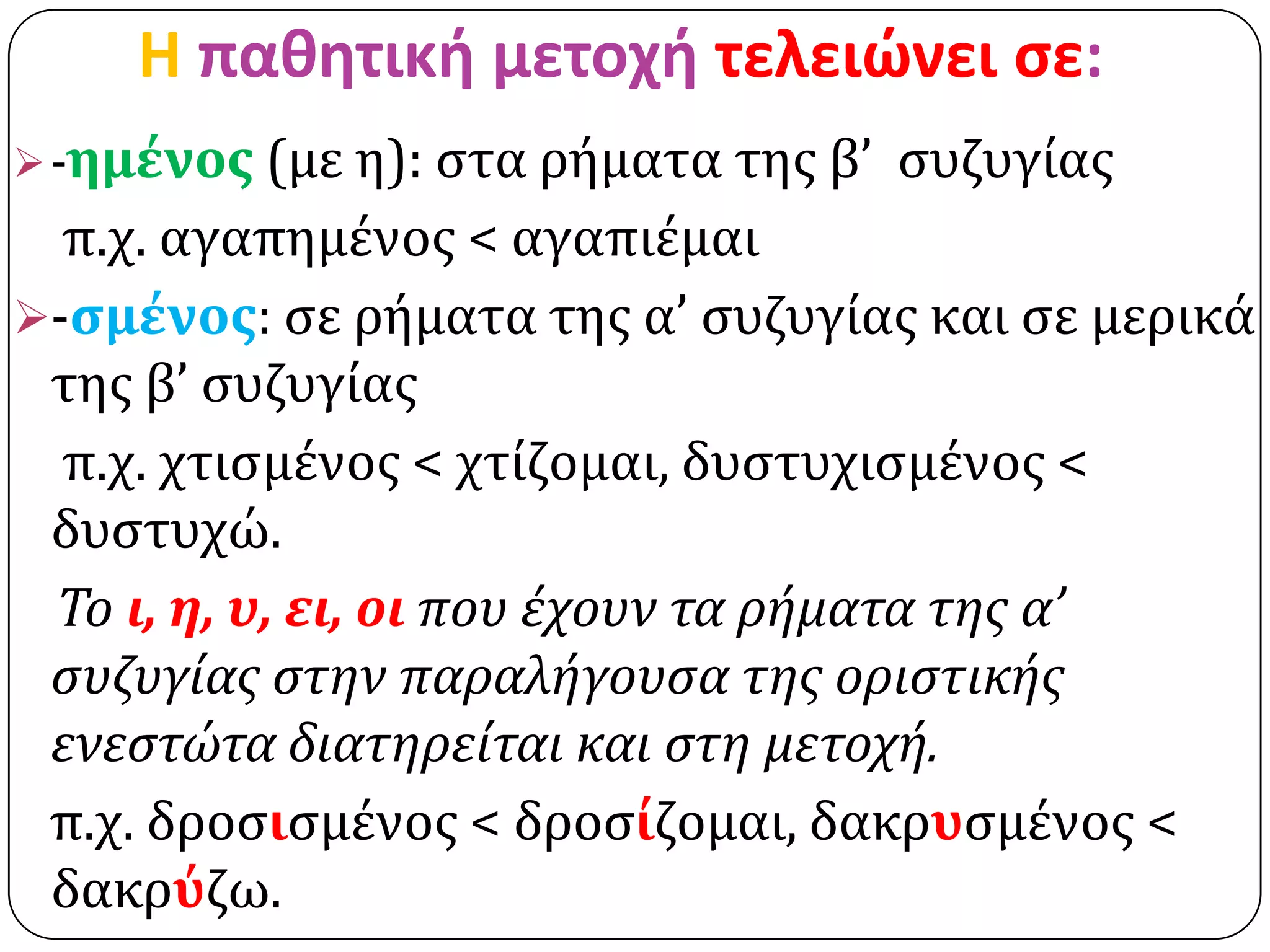 H παθητική μετοχή τελειώνει ςε:
 -ημένοσ (με η): ςτα ρήματα τησ β’   ςυζυγίασ
  π.χ. αγαπημένοσ < αγαπιέμαι
-ςμένοσ: ςε ρήματα τησ α’ ςυζυγίασ και ςε μερικά
 τησ β’ ςυζυγίασ
  π.χ. χτιςμένοσ < χτίζομαι, δυςτυχιςμένοσ <
 δυςτυχώ.
 Το ι, η, υ, ει, οι που έχουν τα ρήματα τησ α’
 ςυζυγίασ ςτην παραλήγουςα τησ οριςτικήσ
 ενεςτώτα διατηρείται και ςτη μετοχή.
 π.χ. δροςιςμένοσ < δροςίζομαι, δακρυςμένοσ <
 δακρύζω.
 