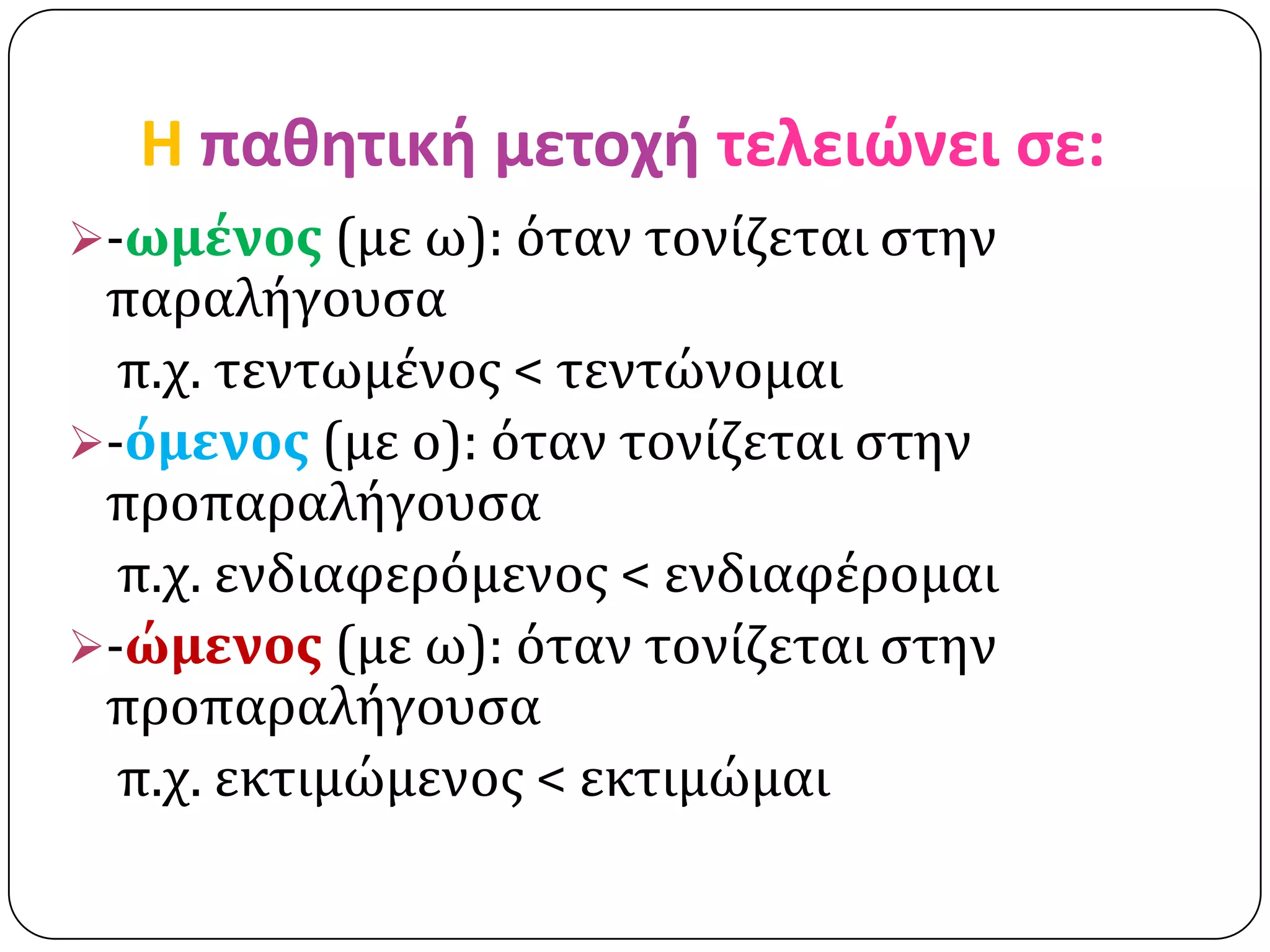 H παθητική μετοχή τελειώνει ςε:
-ωμένοσ (με ω): όταν τονίζεται ςτην
 παραλήγουςα
  π.χ. τεντωμένοσ < τεντώνομαι
-όμενοσ (με ο): όταν τονίζεται ςτην
 προπαραλήγουςα
  π.χ. ενδιαφερόμενοσ < ενδιαφέρομαι
-ώμενοσ (με ω): όταν τονίζεται ςτην
 προπαραλήγουςα
  π.χ. εκτιμώμενοσ < εκτιμώμαι
 