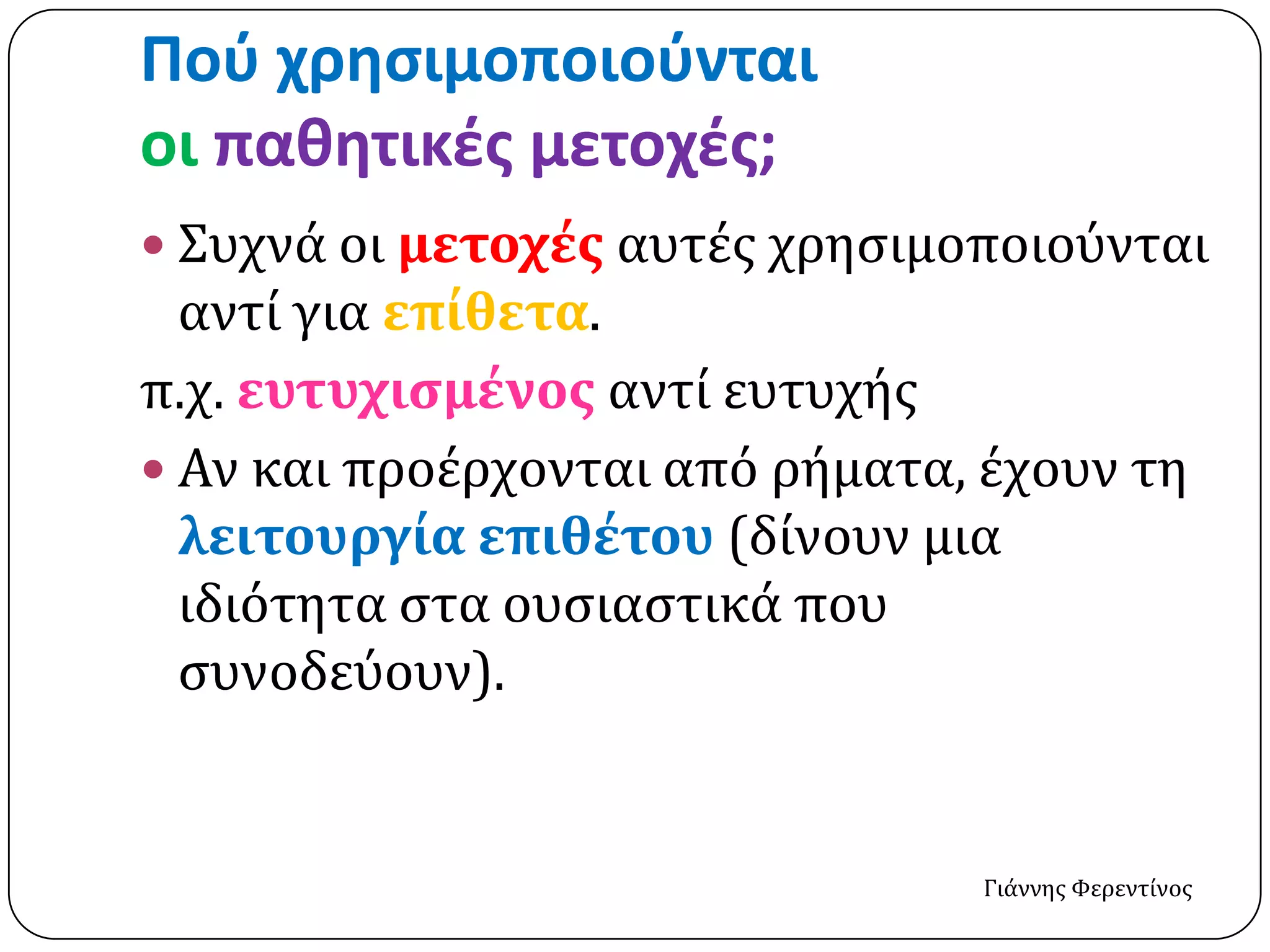 Ποφ χρηςιμοποιοφνται
οι παθητικέσ μετοχέσ;
 Συχνά οι μετοχέσ αυτέσ χρηςιμοποιούνται
  αντί για επίθετα.
π.χ. ευτυχιςμένοσ αντί ευτυχήσ
 Αν και προέρχονται από ρήματα, έχουν τη
  λειτουργία επιθέτου (δίνουν μια
  ιδιότητα ςτα ουςιαςτικά που
  ςυνοδεύουν).


                                Γιάννησ Φερεντίνοσ
 