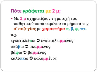 Πότε γράφεται με 2 μ;
 Με 2 μ ςχηματίζουν τη μετοχή του
 παθητικού παρακειμένου τα ρήματα τησ
 α’ ςυζυγίασ με χαρακτήρα π, β, φ, πτ.
π.χ.
εγκαταλείπω  εγκαταλειμμένοσ
ςκάβω  ςκαμμένοσ
βάφω  βαμμένοσ
καλύπτω  καλυμμένοσ
 