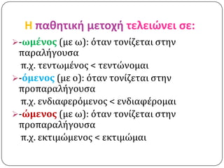 H παθητική μετοχή τελειώνει ςε:
-ωμένοσ (με ω): όταν τονίζεται ςτην
 παραλήγουςα
  π.χ. τεντωμένοσ < τεντώνομαι
-όμενοσ (με ο): όταν τονίζεται ςτην
 προπαραλήγουςα
  π.χ. ενδιαφερόμενοσ < ενδιαφέρομαι
-ώμενοσ (με ω): όταν τονίζεται ςτην
 προπαραλήγουςα
  π.χ. εκτιμώμενοσ < εκτιμώμαι
 