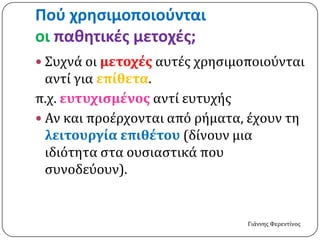Ποφ χρηςιμοποιοφνται
οι παθητικέσ μετοχέσ;
 Συχνά οι μετοχέσ αυτέσ χρηςιμοποιούνται
  αντί για επίθετα.
π.χ. ευτυχιςμένοσ αντί ευτυχήσ
 Αν και προέρχονται από ρήματα, έχουν τη
  λειτουργία επιθέτου (δίνουν μια
  ιδιότητα ςτα ουςιαςτικά που
  ςυνοδεύουν).


                                Γιάννησ Φερεντίνοσ
 