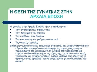 Η ΘΕΣΗ ΤΗΣ ΓΥΝΑΙΚΑΣ ΣΤΗΝ
        ΑΡΧΑΙΑ ΕΠΟΧΗ

Η γυναίκα στην Αρχαία Ελλάδα ήταν υπεύθυνη για:
   Την ανατροφή των παιδιών της
   Την διαχείριση του σπιτιού
   Την επίβλεψη των δούλων
   Την κατασκευή των ρούχων του σπιτιού
   Τις οικιακές εργασίες
Επίσης η γυναίκα τότε δεν συμμετείχε στα κοινά, δεν μορφωνόταν και δεν
    έβγαινε έξω παρά μόνο σε συγκεκριμένες εορτές μιας και ήταν
    περιορισμένη στο γυναικωνίτη. Η γυναίκα στην αρχαιότητα θα
    έπρεπε να διαπαιδαγωγήσει τις κόρες της, ώστε να γίνουν καλές
    νοικοκυρές και αντάξιες μητέρες. Ακόμα μάθαινε στις κόρες της να
    υφαίνουν στον αργαλειό και να ασχολούνται με την συγύριση του
    σπιτιού
 