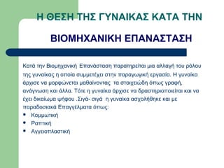 Η ΘΕΣΗ ΤΗΣ ΓΥΝΑΙΚΑΣ ΚΑΤΑ ΤΗΝ

          ΒΙΟΜΗΧΑΝΙΚΗ ΕΠΑΝΑΣΤΑΣΗ

Κατά την Βιομηχανική Επανάσταση παρατηρείται μια αλλαγή του ρόλου
της γυναίκας η οποία συμμετέχει στην παραγωγική εργασία. Η γυναίκα
άρχισε να μορφώνεται μαθαίνοντας τα στοιχειώδη όπως γραφή,
ανάγνωση και άλλα. Τότε η γυναίκα άρχισε να δραστηριοποιείται και να
έχει δικαίωμα ψήφου .Σιγά- σιγά η γυναίκα ασχολήθηκε και με
παραδοσιακά Επαγγέλματα όπως:
 Κομμωτική
 Ραπτική
 Αγγειοπλαστική
 