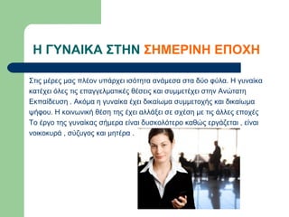Η ΓΥΝΑΙΚΑ ΣΤΗΝ ΣΗΜΕΡΙΝΗ ΕΠΟΧΗ

Στις μέρες μας πλέον υπάρχει ισότητα ανάμεσα στα δύο φύλα. Η γυναίκα
κατέχει όλες τις επαγγελματικές θέσεις και συμμετέχει στην Ανώτατη
Εκπαίδευση . Ακόμα η γυναίκα έχει δικαίωμα συμμετοχής και δικαίωμα
ψήφου. Η κοινωνική θέση της έχει αλλάξει σε σχέση με τις άλλες εποχές
Το έργο της γυναίκας σήμερα είναι δυσκολότερο καθώς εργάζεται , είναι
νοικοκυρά , σύζυγος και μητέρα .
 