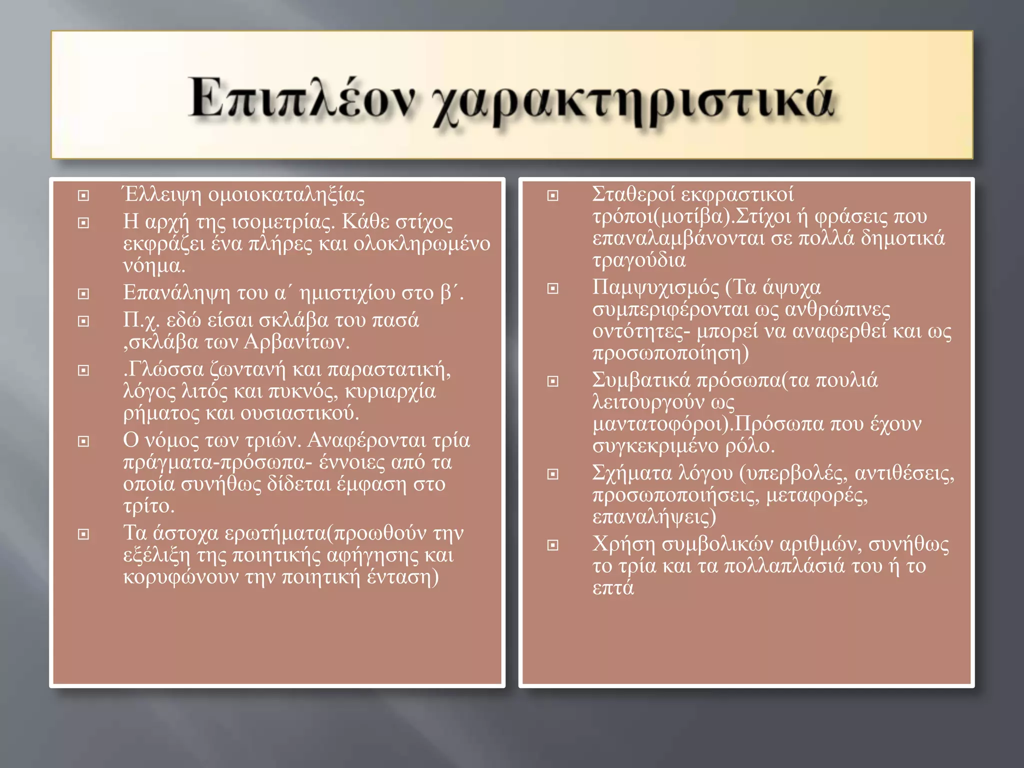    Έιιεηςε νκνηνθαηαιεμίαο                   ΢ηαζεξνί εθθξαζηηθνί
   Ζ αξρή ηεο ηζνκεηξίαο. Κάζε ζηίρνο         ηξόπνη(κνηίβα).΢ηίρνη ή θξάζεηο πνπ
    εθθξάδεη έλα πιήξεο θαη νινθιεξσκέλν       επαλαιακβάλνληαη ζε πνιιά δεκνηηθά
    λόεκα.                                     ηξαγνύδηα
   Δπαλάιεςε ηνπ α΄ εκηζηηρίνπ ζην β΄.       Πακςπρηζκόο (Σα άςπρα
   Π.ρ. εδώ είζαη ζθιάβα ηνπ παζά             ζπκπεξηθέξνληαη σο αλζξώπηλεο
    ,ζθιάβα ησλ Αξβαλίησλ.                     νληόηεηεο- κπνξεί λα αλαθεξζεί θαη σο
                                               πξνζσπνπνίεζε)
   .Γιώζζα δσληαλή θαη παξαζηαηηθή,          ΢πκβαηηθά πξόζσπα(ηα πνπιηά
    ιόγνο ιηηόο θαη ππθλόο, θπξηαξρία          ιεηηνπξγνύλ σο
    ξήκαηνο θαη νπζηαζηηθνύ.                   καληαηνθόξνη).Πξόζσπα πνπ έρνπλ
   Ο λόκνο ησλ ηξηώλ. Αλαθέξνληαη ηξία        ζπγθεθξηκέλν ξόιν.
    πξάγκαηα-πξόζσπα- έλλνηεο από ηα          ΢ρήκαηα ιόγνπ (ππεξβνιέο, αληηζέζεηο,
    νπνία ζπλήζσο δίδεηαη έκθαζε ζην           πξνζσπνπνηήζεηο, κεηαθνξέο,
    ηξίην.                                     επαλαιήςεηο)
   Σα άζηνρα εξσηήκαηα(πξνσζνύλ ηελ          Υξήζε ζπκβνιηθώλ αξηζκώλ, ζπλήζσο
    εμέιημε ηεο πνηεηηθήο αθήγεζεο θαη         ην ηξία θαη ηα πνιιαπιάζηά ηνπ ή ην
    θνξπθώλνπλ ηελ πνηεηηθή έληαζε)            επηά
 