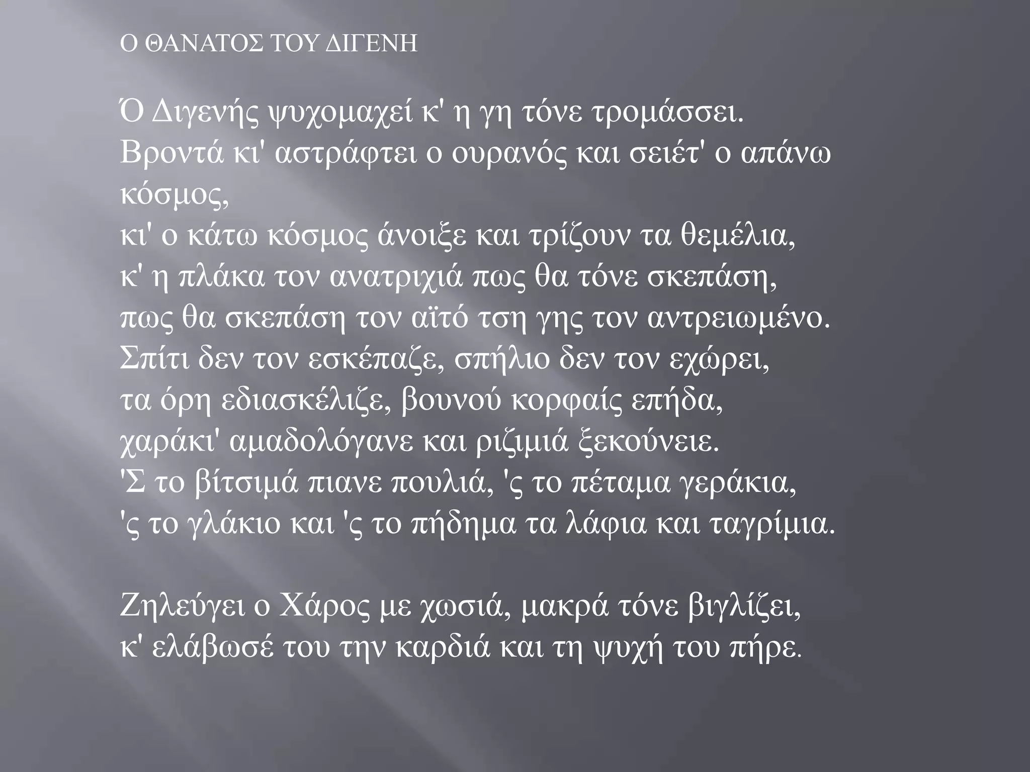 Ο ΘΑΝΑΣΟ΢ ΣΟΤ ΓΗΓΔΝΖ

Ό Γηγελήο ςπρνκαρεί θ' ε γε ηόλε ηξνκάζζεη.
Βξνληά θη' αζηξάθηεη ν νπξαλόο θαη ζεηέη' ν απάλσ
θόζκνο,
θη' ν θάησ θόζκνο άλνημε θαη ηξίδνπλ ηα ζεκέιηα,
θ' ε πιάθα ηνλ αλαηξηρηά πσο ζα ηόλε ζθεπάζε,
πσο ζα ζθεπάζε ηνλ ατηό ηζε γεο ηνλ αληξεησκέλν.
΢πίηη δελ ηνλ εζθέπαδε, ζπήιην δελ ηνλ ερώξεη,
ηα όξε εδηαζθέιηδε, βνπλνύ θνξθαίο επήδα,
ραξάθη' ακαδνιόγαλε θαη ξηδηκηά μεθνύλεηε.
'΢ ην βίηζηκά πηαλε πνπιηά, 'ο ην πέηακα γεξάθηα,
'ο ην γιάθην θαη 'ο ην πήδεκα ηα ιάθηα θαη ηαγξίκηα.

Εειεύγεη ν Υάξνο κε ρσζηά, καθξά ηόλε βηγιίδεη,
θ' ειάβσζέ ηνπ ηελ θαξδηά θαη ηε ςπρή ηνπ πήξε.
 