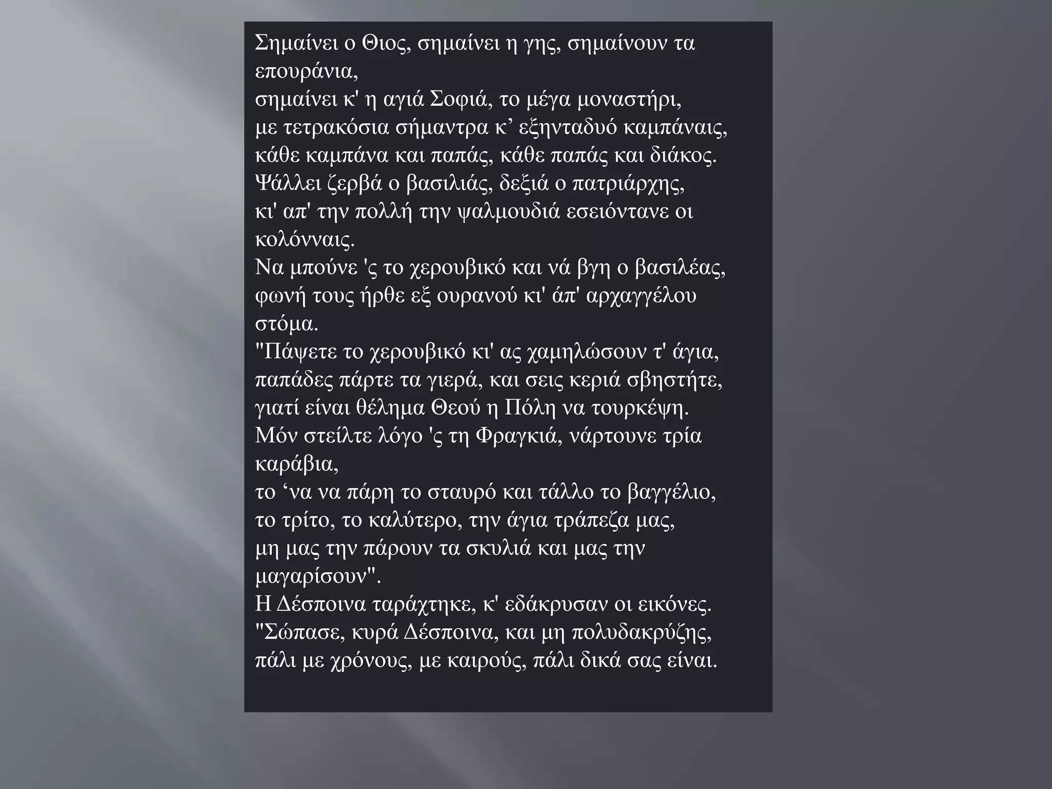 ΢εκαίλεη ν Θηνο, ζεκαίλεη ε γεο, ζεκαίλνπλ ηα
επνπξάληα,
ζεκαίλεη θ' ε αγηά ΢νθηά, ην κέγα κνλαζηήξη,
κε ηεηξαθόζηα ζήκαληξα θ’ εμεληαδπό θακπάλαηο,
θάζε θακπάλα θαη παπάο, θάζε παπάο θαη δηάθνο.
Φάιιεη δεξβά ν βαζηιηάο, δεμηά ν παηξηάξρεο,
θη' απ' ηελ πνιιή ηελ ςαικνπδηά εζεηόληαλε νη
θνιόλλαηο.
Να κπνύλε 'ο ην ρεξνπβηθό θαη λά βγε ν βαζηιέαο,
θσλή ηνπο ήξζε εμ νπξαλνύ θη' άπ' αξραγγέινπ
ζηόκα.
"Πάςεηε ην ρεξνπβηθό θη' αο ρακειώζνπλ η' άγηα,
παπάδεο πάξηε ηα γηεξά, θαη ζεηο θεξηά ζβεζηήηε,
γηαηί είλαη ζέιεκα Θενύ ε Πόιε λα ηνπξθέςε.
Μόλ ζηείιηε ιόγν 'ο ηε Φξαγθηά, λάξηνπλε ηξία
θαξάβηα,
ην ‘λα λα πάξε ην ζηαπξό θαη ηάιιν ην βαγγέιην,
ην ηξίην, ην θαιύηεξν, ηελ άγηα ηξάπεδα καο,
κε καο ηελ πάξνπλ ηα ζθπιηά θαη καο ηελ
καγαξίζνπλ".
Ζ Γέζπνηλα ηαξάρηεθε, θ' εδάθξπζαλ νη εηθόλεο.
"΢ώπαζε, θπξά Γέζπνηλα, θαη κε πνιπδαθξύδεο,
πάιη κε ρξόλνπο, κε θαηξνύο, πάιη δηθά ζαο είλαη.
 