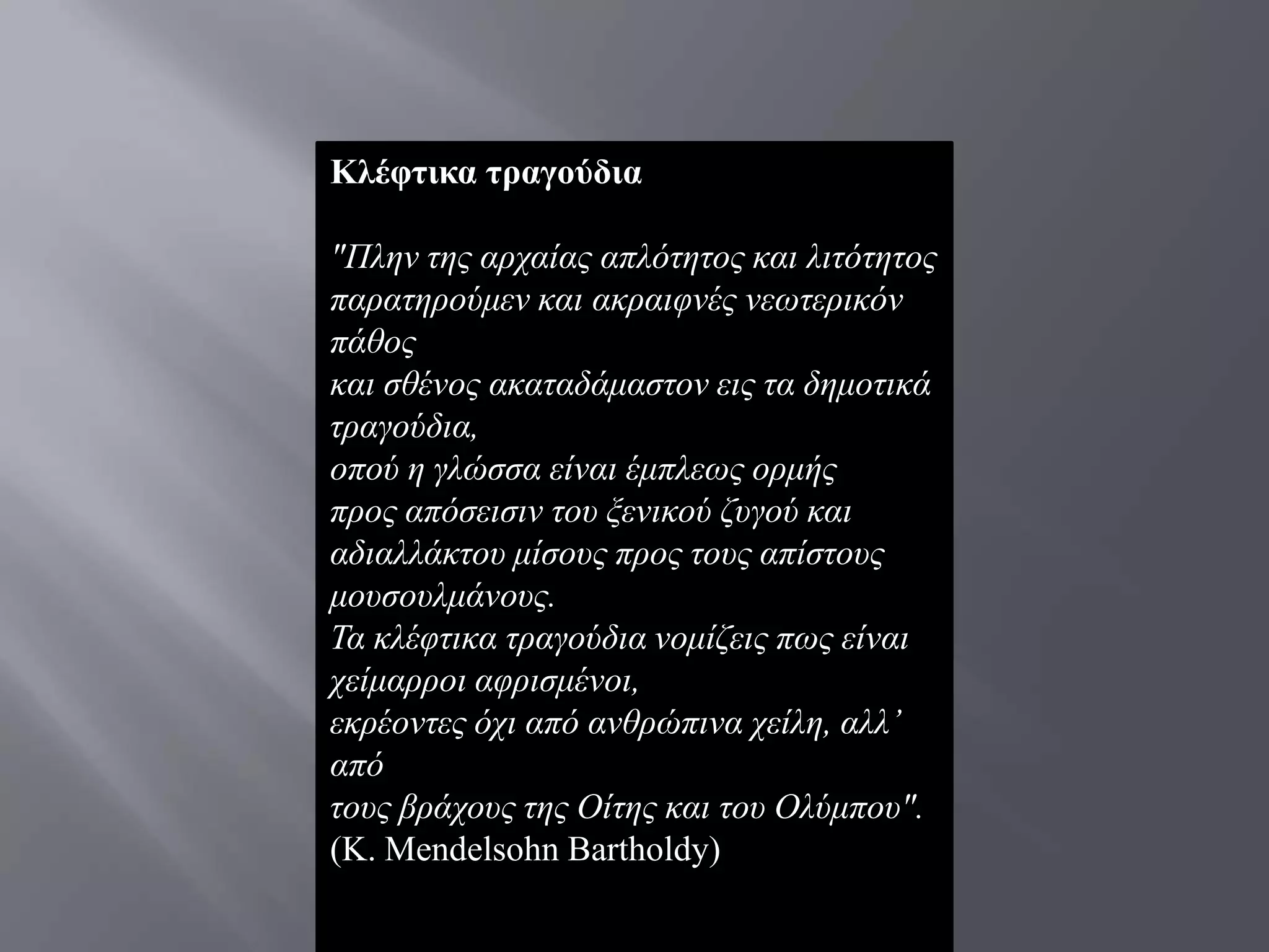Κιέθηηθα ηξαγνύδηα

"Πιελ ηεο αξραίαο απιφηεηνο θαη ιηηφηεηνο
παξαηεξνχκελ θαη αθξαηθλέο λεσηεξηθφλ
πάζνο
θαη ζζέλνο αθαηαδάκαζηνλ εηο ηα δεκνηηθά
ηξαγνχδηα,
νπνχ ε γιψζζα είλαη έκπιεσο νξκήο
πξνο απφζεηζηλ ηνπ μεληθνχ δπγνχ θαη
αδηαιιάθηνπ κίζνπο πξνο ηνπο απίζηνπο
κνπζνπικάλνπο.
Τα θιέθηηθα ηξαγνχδηα λνκίδεηο πσο είλαη
ρείκαξξνη αθξηζκέλνη,
εθξένληεο φρη απφ αλζξψπηλα ρείιε, αιι’
απφ
ηνπο βξάρνπο ηεο Οίηεο θαη ηνπ Οιχκπνπ".
(Κ. Mendelsohn Bartholdy)
 