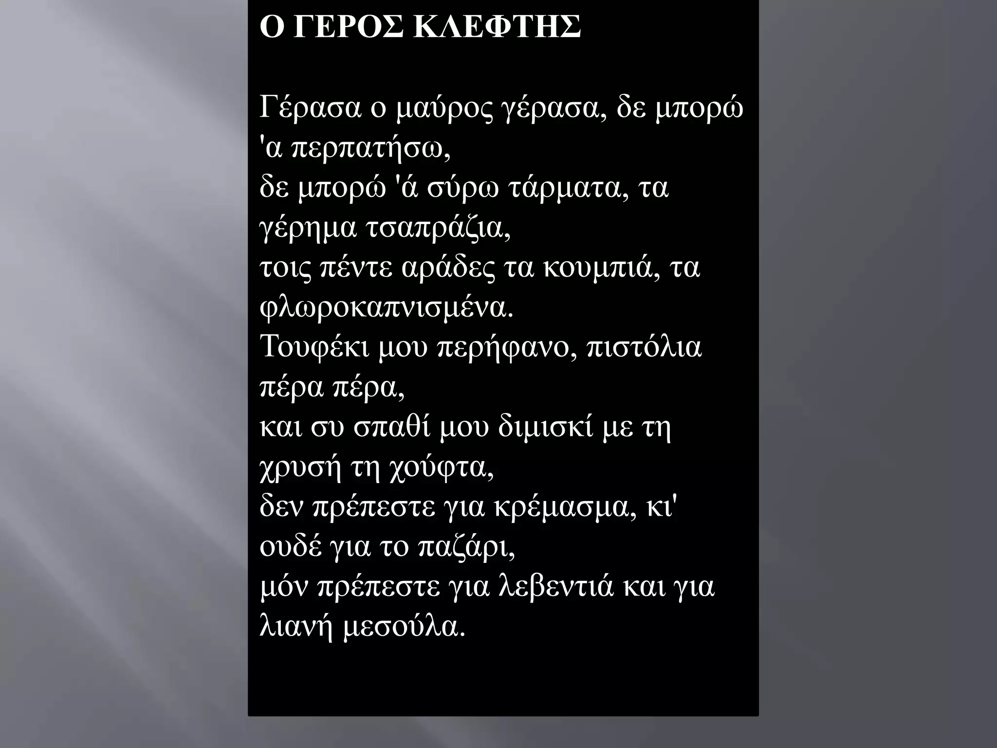 Ο ΓΔΡΟ΢ ΚΛΔΦΣΗ΢

Γέξαζα o καύξνο γέξαζα, δε κπνξώ
'α πεξπαηήζσ,
δε κπνξώ 'ά ζύξσ ηάξκαηα, ηα
γέξεκα ηζαπξάδηα,
ηνηο πέληε αξάδεο ηα θνπκπηά, ηα
θισξνθαπληζκέλα.
Σνπθέθη κνπ πεξήθαλν, πηζηόιηα
πέξα πέξα,
θαη ζπ ζπαζί κνπ δηκηζθί κε ηε
ρξπζή ηε ρνύθηα,
δελ πξέπεζηε γηα θξέκαζκα, θη'
νπδέ γηα ην παδάξη,
κόλ πξέπεζηε γηα ιεβεληηά θαη γηα
ιηαλή κεζνύια.
 